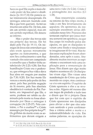 A 0BRA DE CRISTO EM SuA EXALTA<;:Ao
hora na qual Ele expos o mais ele-
vado poder de Seu amor e obedi-
encia (Jo 10.17)8) Ele parecia es-
tar inteiramente desesperado. Os
inimigos estavam fazendo com
Ele o que bern queriam. As trevas
triunfavam sobre Ele. De fato, nao
em urn sentido espacial, mas em
urn sentido espiritual, Ele desceu
ao inferno.
Mas o poder das trevas nao
era proprio das trevas. Ele foi
dado pelo Pai (Jo 19.11). Os ini-
migos de Jesus nao entendiam que
eles eram apenas meramente
agentes ou instrumentos, e que
sem Seu conhecimento e sem Sua
vontade eles estavam cumprindo
o conselho que o Senhor tinha es-
tabelecido (At 2.23; 4.28). Em Sua
humilha<;ao Cristo era o podero-
so, que entregava Sua vida e clava
Sua alma em resgate por muitos
(Jo 7.30; 8.20). Em Sua morte Ele
venceu a morte pelo poder de Seu
amor, pela Sua perfeita negac;ao
de Si mesmo, pela Sua absoluta
obediencia avontade do Pai. For-
tanto, era impossivel que Ele, o
santo, pudesse ser retido ou do-
minado pela morte ou fosse aban-
donado por Deus e entregue a
corrup<;ao (At 2.25-27). Pelo con-
trario, o Pai o exaltou244
e Cristo
ressurgiu por Sua propria for<;a245
•
Os grilh6es da morte eram os so-
frimentos que deram origem a
uma nova vida (At 2.24). Cristo e
o primogenito dos mortos (Cl
1.18).
Essa ressurrei<;ao consistiu
no retorno de Seu corpo morto, a
vida e em Seu levantamento do
sepulcro. Os oponentes da res-
surreic;ao encontram serias difi-
culdades nesse fato. Primeiro eles
tentaram explicar que Jesus mor-
reu somente em aparencia, ou que
Seu corpo foi roubado pelos dis-
dpulos, ou que os disdpulos ti-
veram uma ilusao e simplesmen-
te imaginaram te-lo visto. Mas to-
das essas explicac;6es foram aban-
donadas, uma ap6s a outra. Atu-
almente muitos recorrem ao espi-
ritismo e encontram nele uma ex-
plica<;ao para a ressurreic;ao de
Jesus. Eles dizem que algo muito
objetivo aconteceu ali. Os discipu-
los viram algo. Eles viram uma
manifestac;ao do Cristo que tinha
morrido no corpo, mas continua-
va vivo em espirito. 0 espirito de
Cristo apareceu a eles e se reve-
lou a eles. Alguns ate mesmo dao
urn toque de piedade a tudo isso
e dizem que foi o proprio Deus
que fez com que o espirito de
Cristo aparecesse aos discipulos
para aliviar a dor que eles esta-
vam sentindo e para confirmar-
lhes a vitoria sobre a morte e a
indestrutibilidade da vida. Em
outras palavras, as apari<;6es do
244
At 2.24; 3.26; 5.30; 13.37; Rm 4.25; 1Co 15.14.
245
Jo 11.25; At 2.31; Rm1.4; 14.9; 1.Co 15.21; 1Ts 4.14.
401
 