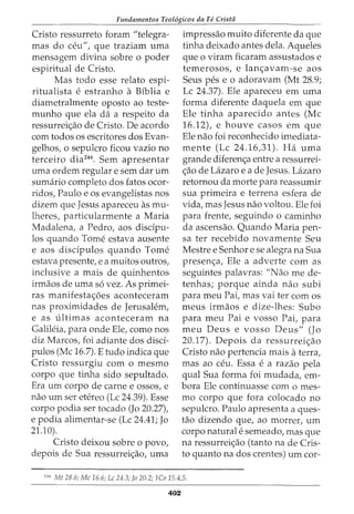 Fundamentos Teol6gicos da Fe Crista
Cristo ressurreto foram "telegra-
mas do ceu", que traziam uma
mensagem divina sobre o poder
espiritual de Cristo.
Mas todo esse relata espi-
ritualista e estranho a Biblia e
diametralmente oposto ao teste-
munho que ela da a respeito da
ressurrei<;ao de Cristo. De acordo
com todos os escritores dos Evan-
gelhos, o sepulcro ficou vazio no
terceiro dia246
• Sem apresentar
uma ordem regular e sem dar urn
sumario completo dos fatos ocor-
ridos, Paulo e os evangelistas nos
dizem que Jesus apareceu as mu-
lheres, particularmente a Maria
Madalena, a Pedro, aos discipu-
los quando Tome estava ausente
e aos disdpulos quando Tome
estava presente, e a muitos outros,
inclusive a mais de quinhentos
irmaos de uma s6 vez. As primei-
ras manifesta<;6es aconteceram
nas proximidades de Jerusalem,
e as ultimas aconteceram na
Galileia, para onde Ele, como nos
diz Marcos, foi adiante dos disci-
pulos (Me 16.7). E tudo indica que
Cristo ressurgiu com o mesmo
corpo que tinha sido sepultado.
Era urn corpo de carne e ossos, e
nao urn ser etereo (Lc 24.39). Esse
corpo podia ser tocado (Jo 20.27),
e podia alimentar-se (Lc 24.41; Jo
21.10).
Cristo deixou sobre o povo,
depois de Sua ressurrei<;ao, uma
impressao muito diferente da que
tinha deixado antes dela. Aqueles
que o viram ficaram assustados e
temerosos, e lan<;avam-se aos
Seus pes eo adoravam (Mt 28.9;
Lc 24.37). Ele apareceu em uma
forma diferente daquela em que
Ele tinha aparecido antes (Me
16.12), e houve casos em que
Ele nao foi reconhecido imediata-
mente (Lc 24.16,31). Ha uma
grande diferen<;a entre a ressurrei-
<;ao de Lazaro e a de Jesus. Lazaro
retornou da morte para reassumir
sua primeira e terrena esfera de
vida, mas Jesus nao voltou. Ele foi
para frente, seguindo o caminho
da ascensao. Quando Maria pen-
sa ter recebido novamente Seu
Mestre e Senhor e se alegra na Sua
presen<;a, Ele a adverte com as
seguintes palavras: "Nao me de-
tenhas; porque ainda nao subi
para meu Pai, mas vai ter com os
meus irmaos e dize-lhes: Subo
para meu Pai e vosso Pai, para
meu Deus e vosso Deus" (Jo
20.17). Depois da ressurrei<;ao
Cristo nao pertencia mais a terra,
mas ao ceu. Essa e a razao pela
qual Sua forma foi mudada, em-
bora Ele continuasse com o mes-
mo corpo que fora colocado no
sepulcro. Paulo apresenta a ques-
tao dizendo que, ao morrer, urn
corpo naturale semeado, mas que
na ressurrei<;ao (tanto na de Cris-
to quanta na dos crentes) urn cor-
2
"
6
Mt 28.6; Me 16.6; Lc 24.3; Jo 20.2; lCo 15.4,5.
402
 