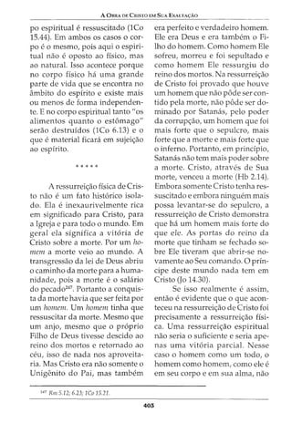 A OBRA DE CrusTa EM SuA EXALTA<;:Ao
po espiritual e ressuscitado (1Co
15.44). Em ambos os casos o cor-
poe o mesmo, pois aqui o espin-
tual nao e oposto ao fisico, mas
ao natural. Isso acontece porque
no corpo fisico ha uma grande
parte de vida que se encontra no
ambito do espirito e existe mais
ou menos de forma independen-
te. E no corpo espiritual tanto"os
alimentos quanto o estomago"
serao destruidos (1Co 6.13) e o
que e material ficara em sujeic;ao
ao espirito.
* * * * *
A ressurreic;ao fisica de Cris-
to nao e urn fato hist6rico isola-
do. Ela e inexaurivelmente rica
em significado para Cristo, para
a Igreja e para todo o mundo. Em
geral ela significa a vit6ria de
Cristo sobre a morte. Por urn ho-
mem a morte veio ao mundo. A
transgressao da lei de Deus abriu
o caminho da morte para a huma-
nidade, pois a morte e o salario
do pecado247
. Portanto a conquis-
ta da morte havia que ser feita por
urn homem. Urn homem tinha que
ressuscitar da morte. Mesmo que
urn anjo, mesmo que o proprio
Filho de Deus tivesse descido ao
reino dos mortos e retornado ao
ceu, isso de nada nos aproveita-
ria. Mas Cristo era nao somente o
Unigenito do Pai, mas tambem
247
Rm 5.12; 6.23; 1Co 15.21.
405
era perfeito e verdadeiro homem.
Ele era Deus e era tambem o Fi-
lho do homem. Como homem Ele
sofreu, morreu e foi sepultado e
como homem Ele ressurgiu do
reino dos mortos. Na ressurreic;ao
de Cristo foi provado que houve
urn homem que nao pode ser con-
tido pela morte, nao pode ser do-
minado por Satanas, pelo poder
da corrupc;ao, urn homem que foi
mais forte que o sepulcro, rnais
forte que a morte e mais forte que
o inferno. Portanto, em principia,
Satanas nao tern mais poder sobre
a morte. Cristo, atraves de Sua
morte, venceu a morte (Hb 2.14).
Embora somente Cristo tenha res-
suscitado e embora ninguem mais
possa levantar-se do sepulcro, a
ressurreic;ao de Cristo demonstra
que ha urn homem mais forte do
que ele. As portas do reino da
morte que tinham se fechado so-
bre Ele tiveram que abrir-se no-
vamente ao Seu comando. 0 prin-
cipe deste mundo nada tern em
Cristo (Jo 14.30).
Se isso realmente e assim,
entao e evidente que o que acon-
teceu na ressurreic;ao de Cristo foi
precisamente a ressurreic;ao fisi-
ca. Uma ressurreic;ao espiritual
nao seria o suficiente e seria ape-
nas uma vit6ria parcial. Nesse
caso o homem como urn todo, o
homem como homem, como ele e
em seu corpo e em sua alma, nao
 