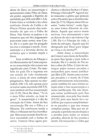 A 0BRA DE CrusTa EM SuA EXALTA<;:Ao
dente de Davi, na ressurreic;ao e
apresentado como Filho de Deus
em poder, segundo o Espirito de
santidade que nEle esta (Rm 1.3,4).
Cristo falou a verdade e fez a boa
confissao diante de Caifas e de
Poncio Pilatos quando deu teste-
m unho de que era o Filho de
Deus. Nao foram os judeus e os
romanos que em Seu julgamento
provaram estar certos, mas Cris-
to. Ele e o justo que foi pregado
na cruz e entregue amorte. A res-
surreic;ao e a inversao divina da
sentenc;a que o mundo impos a
Jesus.
Essa evidencia da Filiac;ao e
do Messianismo de Cristo expres-
sa na ressurreic;ao nao exaure seu
significado para Cristo. Ela tam-
bern foi para Ele o ingresso em
urn estado de vida totalmente
novo, o inicio de uma exaltac;ao
progressiva. Nao apenas na eter-
nidade (Hb 1.5), nao apenas para
se tornar sumo sacerdote (Hb 5.5),
mas tambem em Sua ressurreic;ao
(At 13.33), Deus lhe disse: "Tu es
o meu Filho amado, eu hoje te
gerei". A ressurreic;ao e o dia da
coroac;ao de Cristo. Antes de Sua
encarnac;ao Ele era o Filho e o
Messias. Ele continuou sendo o
filho eo Messias em Sua humilha-
c;ao. Mas nessa ocasiao Seu Seres-
tava escondido sob a forma de
servo. Todavia Deus agora pro-
248
At 2.36; 5.31; Fp 2.9.
249
At 3.15; 4.12; 10.42.
clama eo declara Senhor e Cristo,
Principe e Salvador248
. Agora Cris-
to reassume a gloria que possuia
como Pai antes que o mundo exis-
tisse (Jo 17.5). Depois disso Ele as-
sume "outra forma", outra figu-
ra, uma forma diferente de exis-
tencia. Aquele que estava morto
reviveu, vive eternamente e tern
as chaves do ceu e do inferno (Ap
1.18). Ele e o Principe da vida, a
fonte da salvac;ao, Aquele que foi
designado por Deus para julgar
os vivos e os mortos249
.
Ah~m disso, a ressurreic;ao
de Cristo e uma fonte de beneffci-
os para Sua Igreja e para todo o
mundo. Ela e o amem do Pai so-
bre a obra do Filho. Cristo foi en-
tregue peJos nossos pecados e
ressuscitou para nossa justifica-
c;ao (Rm 4.25). Assim como os nos-
sos pecados e a morte de Cristo
estao estreitamente relacionados,
assim tambem ha uma intima re-
lac;ao entre a Sua ressurreic;ao e a
nossa justificac;ao. Ele nao alcan-
c;ou nossa justificac;ao pela Sua
ressurreic;ao, mas pela Sua morte
(5.9)9), pois essa morte foi o sa-
crificio que expiou completamen-
te os pecados e que nos trouxe
completa justic;a. Mas por ter al-
canc;ado a perfeita reconciliac;ao e
o perdao para todos os nossos
pecados, atraves de Sua paixao e
morte, Ele ressuscitou e tinha que
405
 