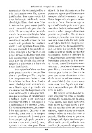 Fundamentos Teol6gicos da Fe Crista
ressuscitar. Na ressurreic;:ao Ele, e
n6s juntamente com Ele, somos
justificados. Sua ressurreic;:ao foi
uma declara<;ao publica de nossa
absolvic;:ao. E isso nao e tudo. Cris-
to ressuscitou para nossa justifi-
ca<;ao no sentido de que, atraves
dela, Ele se apropriou pessoal-
mente de nossa absolvic;:ao. Mas
para que Ele ressuscitasse, a re-
conciliac;:ao forjada atraves de Sua
morte nao poderia ter surtido
efeito e sido aplicada. Mas agora,
Cristo e exaltado aposic;:ao de Se-
nhor, Principe e Salvador, e Ele
pode, atraves da fe, fazer com que
n6s desfrutemos dessa reconcili-
ac;:ao por Ele obtida. Sua ressur-
reic;:ao e a evidencia e a fonte de
nossa justificac;:ao.
Mas quando Cristo nos im-
puta pessoalmente a reconcilia-
c;:ao e o perdao que Ele conquis-
tou, n6s passamos a desfrutar dos
beneficios de Sua obra. Assim
como nao ha perdao sem uma re-
conciliac;:ao que o preceda, da
mesma forma nao ha perdao sem
uma santificac;:ao e uma glorifica-
c;:ao que o suceda. 0 fundamento
objetivo para essa conexao
inseparavel entre a justificac;:ao e
a santificac;:ao e o proprio Cristo.
Ele nao somente morreu, mas tam-
bern ressuscitou. Quanta a ter
morrido, uma vez para sempre
morreu pelo pecado (isto e, para
fazer propiciac;:ao pelo pecado e
efetuar a sua extirpac;:ao), mas,
quanto a viver, vive para Deus
406
(Rm 6.10). Sua vida nao mais lhe
pertence, agora que Ele morreu e
rompeu definitivamente os gri-
lhoes do pecado, ela pertence so-
mente a Deus. Portanto, agora,
quando Cristo imputa a uma pes-
soa, atraves da fe, os frutos de Sua
morte, a saber, arrependimento e
perdao de pecados, Ele, ao mes-
mo tempo, tambem da a essa pes-
soa uma nova vida. Ele nao pode
se dividir e tambem nao pode se-
parar Sua morte, de Sua ressurrei-
.:;ao. De fato, Ele s6 pode aplicar
os frutos de Sua morte porque Ele
ressuscitou. Sendo o Principe da
vida, s6 Ele tern controle sobre os
beneffcios oriundos de Sua mor-
te. Assim, como Ele mesmo mor-
reu para o pecado e vive somente
para Deus, da mesma forma, Ele
morreu por todos em Sua morte
para que todos vivam (em virtu-
de de terem morrido e ressuscita-
do com Cristo) nao para si mes-
mos, mas para Aquele que mor-
reu e ressuscitou por eles (2Co
5.15; Gl 2.20).
Da mesma forma, ha urn vin-
culo inseparavel entre o perdao
de pecados e a renovac;:ao da vida,
vista, agora, pelo lado subjetivo,
pois quem quer que aceite o per-
dao de pecados com urn corac;:ao
sincero, nesse mesmo momento,
rompe todos os vinculos com o
pecado. Ele diz adeus ao pecado,
pois 0 pecado eperdoado e 0 per-
dao e aceito pela fe, e diante des-
sa situac;:ao, o pecado s6 pode ser
 