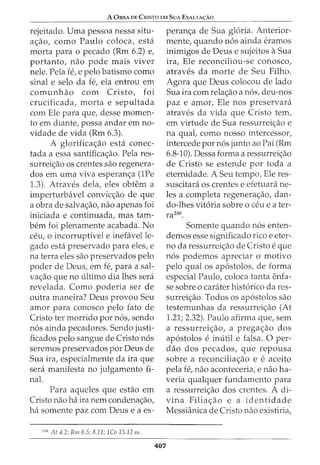 A 0BRA DE CRISTO EM SuA EXALTA<;:Ao
rejeitado. Uma pessoa nessa situ-
a<;ao, como Paulo coloca, esta
morta para o pecado (Rm 6.2) e,
portanto, nao pode mais viver
nele. Pela fe, e pelo batismo como
sinal e selo da fe, ela entrou em
comunhao com Cristo, foi
crucificada, morta e sepultada
com Ele para que, desse momen-
ta em diante, possa andar em no-
vidade de vida (Rm 6.3).
A glorifica<;ao esta conec-
tada a essa santifica<;ao. Pela res-
surrei<;ao os crentes sao regenera-
dos em uma viva esperan<;a (1Pe
1.3). Atraves dela, eles obtem a
imperturbavel convic<;ao de que
a obra de salva<;ao, nao apenas foi
iniciada e continuada, mas tam-
bern foi plenamente acabada. No
ceu, 0 incorruptivel e inefavelle-
gado esta preservado para eles, e
na terra eles sao preservados pelo
poder de Deus, em fe, para a sal-
va<;ao que no ultimo dia lhes sera
revelada. Como poderia ser de
outra maneira? Deus provou Seu
amor para conosco pelo fato de
Cristo ter morrido por n6s, sendo
n6s ainda pecadores. Sendo justi-
ficados pelo sangue de Cristo n6s
seremos preservados por Deus de
Sua ira, especialmente da ira que
sera manifesta no julgamento fi-
nal.
Para aqueles que estao em
Cristo nao ha ira nem condena<;ao,
ha somente paz com Deus e a es-
25
" At 4.2; Rm 6.5; 8.11; 1Co 15.12 ss.
407
peran<;a de Sua gloria. Anterior-
mente, quando n6s ainda eramos
inimigos de Deus e sujeitos aSua
ira, Ele reconciliou-se conosco,
atraves da morte de Seu Filho.
Agora que Deus colocou de lado
Sua ira com rela<;ao a n6s, deu-nos
paz e amor, Ele nos preservara
atraves da vida que Cristo tern,
em virtude de Sua ressurrei<;ao e
na qual, como nosso intercessor,
intercede por n6s junto ao Pai (Rm
6.8-10). Dessa forma a ressurrei<;ao
de Cristo se estende por toda a
eternidade. A Seu tempo, Ele res-
suscitara os crentes e efetuara ne-
les a completa regenera<;ao, dan-
do-lhes vit6ria sobre 0 ceu eater-
razso.
Somente quando n6s enten-
demos esse significado rico e eter-
no da ressurrei<;ao de Cristo e que
n6s podemos apreciar o motivo
pelo qual os ap6stolos, de forma
especial Paulo, coloca tanta enfa-
se sobre o carater hist6rico da res-
surrei<;ao. Todos os ap6stolos sao
testemunhas da ressurrei<;ao (At
1.21; 2.32). Paulo afirma que, sem
a ressurrei<;ao, a prega<;ao dos
ap6stolos e inutil e falsa. 0 per-
ciao dos pecados, que repousa
sobre a reconcilia<;ao e e aceito
pela fe, nao aconteceria, e nao ha-
veria qualquer fundamento para
a ressurrei<;ao dos crentes. A di-
vina Filia<;:ao e a identidade
Messianica de Cristo nao existiria,
 