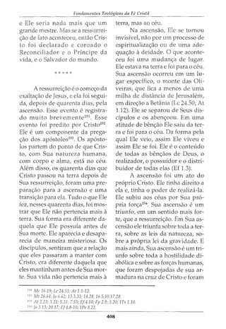 Fundamentos Teol6gicos da Fe Crista
e Ele seria nada rnais que urn
grande rnestre. sea ressurrei-
c:;:ao de fato aconteceu: entao Cris-
to foi declarado e coroado o
Reconciliador e o Principe da
vida, e o Salvador do rnundo.
* * * * *
A ressurreic:;:ao e o cornec:;:o da
exaltac:;:ao de Jesus, e ela foi segui-
da, depois de quarenta dias, pela
ascensao. Esse evento e registra-
do rnuito brevernente251
. Esse
evento foi predito por Cristo252
.
Ele e urn componente da prega-
c:;:ao dos apostolos253
• Os aposto-
los partem do ponto de que Cris-
to, com Sua natureza hurnana,
com corpo e alma, esta no ceu.
Alem disso, os quarenta dias que
Cristo passou na terra depois de
Sua ressurreic:;:ao, foram uma pre-
parac:;:ao para a ascensao e uma
transic:;:ao para ela. Tudo o que Ele
fez, nesses quarenta dias, foi mos-
trar que Ele nao pertencia mais a
terra. Sua forma era diferente da-
quela que Ele possuia antes de
Sua morte. Ele aparecia e desapa-
recia de maneira misteriosa. Os
discipulos, sentiram que a relac:;:ao
que eles passaram a manter com
Cristo, era diferente daquela que
eles mantinham antes de Sua mor-
te. Sua vida nao pertencia mais a
251
Me 16.19; Lc 24.51; At 1.1-12.
terra, mas ao ceu.
Na ascensao, Ele se tornou
invisivel, nao por urn processo de
espiritualizac:;:ao ou de uma ade-
quac:;:ao adeidade. 0 que aconte-
ceu foi uma mudanc:;:a de lugaL
Ele estava na terrae foi para o ceu.
Sua ascensao ocorreu em urn lu-
gar espedfico, o monte das Oli-
veiras, que fica a rnenos de uma
rnilha de distancia de Jerusalem,
em direc;ao a Betania (Lc 24.50; At
1.12). Ele se separou de Seus dis-
dpulos e os abenc:;:oou. Em uma
atitude de benc;ao Ele saiu dater-
ra e foi para o ceu. Da forma pela
qual Ele veio, assim Ele viveu e
assim Ele se foi. Ele e o conteudo
de todas as benc;aos de Deus, o
realizador, o possuidor eo distri-
buidor de todas elas (Ef 1.3).
A ascensao foi um ato do
proprio Cristo. Ele tinha direito a
ela e, tinha o poder de realiza-la.
Ele subiu aos ceus por Sua pro-
pria fon;a254
. Sua ascensao e urn
triunfo, em urn sentido mais for-
te, que a ressurreic:;:ao. Em Sua as-
censao ele triunfa sobre toda a ter-
ra, sobre as leis da natureza, so-
bre a propria lei da gravidade. E
mais ainda, Sua ascensao e urn tri-
unfo sobre toda a hostilidade di-
abolica e sobre as forc:;:as humanas,
que foram despojadas de sua ar-
madura na cruz de Cristo e foram
252
Mt 26.64; Jo 6.62; 13.3,33; 14.28; 16.5,10,17,28.
'.i3
At 2.23; 3.21; 5.31; 7.55; Ef4.10; Fp 2.9; 3.20; lTs 1.10.
'
5
" Jo 3.13; 20.17; Ef4.8-10; 1Pe 3.22.
408
 