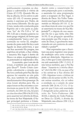 A 0BRA DE CRISTO EM SuA EXALTA<;:Ao
publieamente expostas ao des-
prezo e submetidas a vit6ria de
Cristo (Cl 2.15). Quando Ele su-
biu as alturas, levou cativo 0 cati-
veiro (Ef 4.8). 0 mesrno pensa-
rnento e expresso por Pedro, de
urna forma diferente. Ele diz que
Cristo, tendo sido conduzido pelo
Espirito ate o ceu (pois as pala-
vras "foi" de 1Pe 3.19 e "ir" de
1Pe 3.22 sao a mesma palavra no
texto grego original, de forma que
o complemento "para o ceu", en-
contrado no verso 22, simples-
mente diz para onde Ele foi, e esta
ligado as duas palavras), e que
em Sua ascensao Ele pregou, aos
espiritos em prisao, a Sua vit6ria,
e assumiu Seu lugar a destra de
Deus e os anjos, os principados e
as potestades se sujeitaram a Ele.
A ascensao, que e urn ato de
Cristo, etambem urn ato do pro-
prio Deus255. Tendo Cristo curn-
prido cabalmente a missao que
lhe fora confiada pelo Pai, Ele nao
apenas foi assunto ao ceu pelo
Pai, mas tambem foi admitido,
imediatamente a Sua presen~a. Os
CeUS foram abertos para Ele, OS
anjos foram ao Seu encontro e con-
duziram-no para la (At 1.10). Ele,
contudo, foi alem do ceu, foi para
OS ceus dos ceus (Hb 4.14; Ef4.10),
para assentar-se adireita de Deus,
no trono de Sua Majestade. 0 lu-
gar principal pertence a Cristo.
Assim como a ressurrei~ao foi
uma prepara~ao para a ascensao,
a ascensao foi uma prepara~ao
para a ocupa~ao de Seu lugar, a
direita de Deus. No Velho Testa-
mento esse lugar ja tinha sido pro-
metido ao Messias (Sl 110. 1). Je-
sus disse mais de uma vez que Ele
se assentaria no trono de Sua Ma-
jestade256, e depois de sua ascen-
sao Ele fez o que tinha dito (Me
16.19). E na prega~ao apost6liea
essa posi~ao que Ele oeupa, adi-
reita de Deus, egeralmente men-
eionada em urn contexto de auto-
ridade e poder257.
Nas express6es que a Escri-
tura usa para registrar esse passo
da exalta~ao uma eerta varia~ao
pode ser detectada. Algumas ve-
zes, e dito que Cristo assentou-se
ou esta assentado (Hb 1.3; 8.1). E
n6s lemos tambem, que o Pai lhe
disse: II Assenta-te aminha direi-
ta" (At 2.34; Hb 1.13), ou que o Pai
o fez sentar-se a Sua direita (Ef
1.20). Algumas vezes, a enfase eai
sobre o ato de sentar-se (Me 16.19),
em outras ocasi6es, ela eai sobre
a condi~ao ou o estado de estar
sentado (Mt 26.64; Cl 3.1). 0 lu-
gar em que Cristo esta assentado
edesignado pelas palavras: adi-
reita do Todo-Poderoso (Mt
26.64t adireita do Todo-Podero-
so Deus (Lc 22.69), a direita da
Majestade, nas alturas (Hb 1.3), a
255
Me 16.19; Lc 24.51; At 1.2,9,11,22; 1Tm3.16.
256
Mt 19.28; 25.31; 26.64.
257
At 2.34; Rm 8.34; 2Co 5.10; Ef1.20; C/3.1; Hb 1.3; 8.1; 10.12; lPe 3.22; Ap 3.21.
409
 