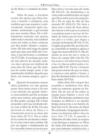 A REVELA<;:Ao GERAL
de de Deus e a unidade do mun-
do.
Ah~m do mais, a Escritura
ensina nao apenas que Deus cha-
mou o mundo a existencia, mas
tambem que esse mundo e, conti-
nuamente, momento ap6s mo-
mento, sustentado e governado
por esse mesmo Deus. Ele e infi-
nitamente exaltado nao apenas
sobre todo o mundo, mas tambem
mora em todas as Suas criaturas
por Seu poder infinito e onipre-
sente. Ele nao esta longe de quem
quer que seja, pois nEle n6s vive-
mos, enos movemos, e existimos
(At 17.27,28). A revela<;ao que vern
ate n6s atraves do mundo, toda-
via, nao e apenas urn lembrete de
uma obra de Deus que Ele reali-
zou ha muito tempo atras: e urn
testemunho tambem daquilo que
Deus, em nossos tempos, quer e
faz.
~ Quando levantamos nossos
olhos podemos ver nao apenas
quem criou essas coisas e faz sair
o seu exercito em grande m:ime-
ro, mas tambem que Ele as chama
pelos seus nomes, pela grandeza
de Seu poder, porque Ele e forte
em poder e por isso nenhuma de-
las vern a £altar (Is 40.26). Os ceus
declaram as obras de Deus e o
firmamento anuncia as obras das
Suas maos (Sl 19.1). Ele se cobre
de luz como de urn manto e esten-
de os ceus como uma cortina. Ele
poe nas aguas 0 fundamento da
Sua morada e toma as nuvens por
41
Seu carro e voa nas asas do vento
(Sl 104.2,3). As montanhas e os
vales estao estabelecidos no lugar
que Deus tinha para eles prepara-
do e Ele os rega do alto de Sua
morada (Sl 104.8,13). Ele farta a
terra com o fruto de Suas obras,
faz crescer a relva para os animais
e as plantas para o servi<;o do ho-
mem, de forma que da terra tire o
seu pao e o vinho, que alegra o
cora<;ao do homem (Sl104.13-15).
Cingido de poder Ele, por Sua for-
<;a, consolida os montes e aplaca o
rugir dos mares (Sl65.6,7). Ele ali-
menta as aves do ceu e veste os
lirios do campo (Mt 6.26-30). Ele
faz nascer o sol sobre rnause bons
e faz vir chuvas sobre justos e in-
justos (Mt 5.45). Ele fez o homem
urn pouco menor do que os anjos,
e coroou-o com gloria e honra, e
deu-lhe dominio sobre as obras de
Suas maos (Sl 8.5,6).
Alem disso Ele cumpre Seu
conselho e estabelece Sua obra
tanto na natureza quanto na his-
t6ria. Ele de urn s6 fez todas as
na<;oes para habitar a terra (At
17.26). Ele destruiu a primeira ra<;a
humana no dih:ivio e ao mesmo
tempo preservou-a na familia de
Noe (Gn 6.6-9). Na torre de Babel
Ele confunde a linguagem dos ho-
mens e os dispersa sobre a face da
terra (Gn 11.7-8). E quando o
Altissimo dividiu entre as na<;oes
a sua heran<;a e separou os filhos
de Adao, Ele determinou os tem-
pos previamente estabelecidos e
 