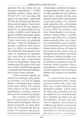 A 0BRA DE CRISTO EM SuA EXALTA<;:Ao
ascensao Ele nao entrou em urn
descanso improdutivo - o Filho
trabalha sempre, assim como o
Pai (Jo 5.17) - em vez disso, Ele
agora esta aplicando a plenitude
da obra de salva<;ao que Ele ja re-
alizou em Sua Igreja. Assim como
Cristo, atraves de Sua paixao e
morte foi, na ressurrei<;ao e na as-
censao, exaltado como Cabe<;a da
Igreja, tambem essa Igreja, agora,
deve ser moldada como corpo de
Cristo e estar cheia, da plenitude
de Deus. A obra do Mediador e a
grande e poderosa obra divina,
que teve inicio na eternidade e
sera realizada eternamente. Con-
tudo, no momento da ressurrei-
<;ao, essa obra foi dividida em
duas partes. Ate a ressurrei<;ao
Cristo era humilhado; depois da
ressurrei<;ao Ele passa a ser exal-
tado. Tanto a humilha<;ao quanto
a exalta<;ao de Cristo sao indispen-
saveis para nossa salva<;ao.
Cristo continua agindo no
estado de exalta<;ao como profe-
ta, sacerdote e rei. Ele foi ungido
desde a eternidade para exercer
todos esses offcios. Ele exerceu
esses oficios em Seu estado de
humilha~ao e continua exercen-
do-os em Seu estado de exalta<;ao.
Seu exerdcio profetico de-
pais da ressurrei<;ao se torna evi-
dente pela Sua prega<;ao. Ele con-
tinuou pregando aos Seus disci-
pulos ate o momento de Sua as-
censao. Os quarenta dias que Je-
sus passou na terra depois de Sua
411
ressurrei<;ao, constituem uma par-
te importante de Sua vida e ensi-
no. N6s, geralmente nao damos a
esse fato a aten<;ao devida, mas
quando observamos atentamente
o que Jesus disse e fez durante
esses quarenta dias, percebemos
que eles lan<;am uma luz totalmen-
te nova sobre Sua pessoa e Sua
obra. Naturalmente, n6s nao po-
demos compreender o sentido
daquilo que Jesus fez e ensinou
nesses quarenta dias, com ames-
ma profundidade que os ap6sto-
los entenderam, pois n6s vivemos
depois deles e temos a ben<;ao de
ter acesso ao Seu ensino, mas os
disdpulos que tinham convivido
com Jesus e tinham perdido a es-
peran<;a, no momento de Sua mor-
te, tornaram-se pessoas muito di-
ferentes nesses quarenta dias e
aprenderam a conhecer a pessoa
e a obra de Jesus como eles nunca
tinham sido capazes de entender
antes.
A ressurrei<;ao lan<;a uma
luz surpreendente sobre a morte
de Jesus e sobre toda a Sua vida.
Mas, esse evento redentivo nao
permanece isolado. Assim como
ele tinha sido precedido por urn
ato redentivo (a morte de Jesus),
ele e tambem sucedido por urn
ato redentivo. Os anjos que esta-
vam no sepulcro, anunciaram as
mulheres que foram a procura de
Jesus, que nao estava mais ali,
como havia 28.5,6). Eo pr6-
aos disdpu-
 