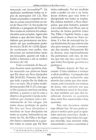 A 0BRA DE CRISTO EM SuA EXALTA<;:Ao
me<_;ando em Jerusalem259
• Os
ap6stolos receberam todos os ti-
pos de instru<_;6es (At 1.2). Eles
foram ensinados a respeito de to-
das as coisas concernentes ao rei-
no de Deus (At 1.3). Seu poder foi
definido e a prega<_;ao do Evange-
lho a todas as criaturas foi coloca-
da sobre seus cora<_;6es. Agora eles
sabiam o que deviam fazer. Eles
tinham que permanecer em Jeru-
salem ate que recebessem poder
do ceu (Lc 24.49; At 1.4,5,8). Quan-
do recebessem esse poder, eles
deveriam ser testemunhas tanto
em Jerusalem, quanto em toda a
Judeia e Samaria e ate os confins
da terra (At 1.8).
Todo o conteudo de Seu en-
sino durante esses quarenta dias,
foi resumido nas palavras finais
que Ele disse aos Seus discipulos
(Mt 28.18-20). Primeiro Ele disse
que todo o poder lhe foi dado no
ceu e na terra. Ele ja tinha recebi-
do esse poder (Mt 11.27), mas ago-
ra Ele o possuia com base em Seus
meritos, e passou a usa-lo com 0
objetivo de garantir aIgreja OS be-
neficios que alcan<_;ou corn o der-
ramamento de Seu sangue. Em
nome dessa perfei<_;ao de poder
Ele deu aos Seus discipulos o
mandata de fazer discipulos em
todas as na<_;6es, batizando-os em
nome do Pai, do Filho e do Espi-
rito Santo e ensinando-os a guar-
dar todas as coisas que Ele lhes
259
Mt 28.19; Me 16.15; Lc 24.47,48; At 1.8.
413
tinha ordenado. Por ter recebido
todo o poder no ceu e na terra,
Jesus ordena que seja feito o
discipulado em todas as na<_;6es.
Ele ordena tambem a Seus disd-
pulos, que pelo batismo, passem
a ter comunhao com Deus, que se
revelou de forma perfeita como
Pai, Filho e Espirito Santo, e que
continuem a observar Suas or-
dens. E a fim de encoraja-los, Je-
sus finalmente diz que estaria com
eles para sempre, ate a consuma-
<_;ao dos seculos. Fisicamente Ele
os deixou, mas espiritualmente
Ele permanece com eles, de for-
ma que nao sao eles, mas Cristo,
que reline Sua Igreja, governa-a e
protege-a.
Mesmo depois de Sua as-
censao, Cristo continua a exercer
o offcio profetico. A prega<_;ao dos
ap6stolos, seja oralmente seja
atraves das cartas que eles escre-
veram, esta vinculada aos ensinos
de Jesus, nao somente aos que
eles receberam antes de Sua mor-
te, mas tambem aos que eles re-
ceberam durante os quarenta
dias, entre Sua ressurrei<_;ao e Sua
ascensao.
N6s nao devemos omitir
esse ultimo fato. S6 isso pode ex-
plicar o motivo pelo qual os ap6s-
tolos estavam convictos, desde o
come<_;o, que Cristo tinha nao ape-
nas morrido, mas tambem tinha
ressuscitado e estava assentado a
 