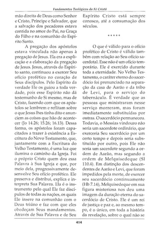 Fundamentos Teol6gicos da Fe Crista
mao direita de Deus como Senhor
e Cristo, Principe e Salvador, que
a salva<;:ao dos pecadores estava
contida no amor do Pai, na Gra<;:a
do Filho e na comunhao do Espi-
rito Santo.
A prega<;:ao dos ap6stolos
estava vinculada nao apenas a
prega<;:ao de Jesus. Ela era a expli-
ca<;:ao e a elabora<;:ao da prega<;:ao
de Jesus. Jesus, atraves do Espiri-
to santo, continuou a exercer Seu
oficio profetico no cora<;:ao de
Seus disdpulos. Pelo Espirito da
verdade Ele os guiou a toda ver-
dade, pois esse Espirito nao da
testemunho de Si mesmo, mas de
Cristo, fazendo com que os ap6s-
tolos se lembrem e reflitam sobre
o que Jesus lhes tinha dito e anun-
ciem as coisas que hao de aconte-
cer (Jo 14.26; 15.26; 16.13). Dessa
forma, os ap6stolos foram capa-
citados a trazer aexistencia a Es-
critura do Novo Testamento, que,
juntamente com a Escritura do
Velho Testamento, e uma luz que
ilumina o caminho da Igreja. Foi
o proprio Cristo quem deu essa
Palavra a Sua Igreja e que, por
meio dela, progressivamente de-
senvolve Seu offcio profetico. Ele
preserva e distribui, explica e in-
terpreta Sua Palavra. Ela e o ins-
trumento pelo qual Ele faz disci-
pulos de todas as na<_;:6es, os quais
Ele insere na comunhao com o
Deus triuno e faz com que eles
obede<;:am Seus mandamentos.
Atraves de Sua Palavra e de Seu
414
Espirito Cristo esta sempre
conosco, ate a consuma<;:ao dos
seculos.
*****
0 que e valido para 0 oficio
profetico de Cristo e valido tam-
bern com rela<;:ao ao Seu oficio sa-
cerdotal. Esse nao e urn oficio tem-
porario. Ele e exercido durante
toda a eternidade. No Velho Tes-
tamento, o carater eterno do sacer-
d6cio foi prenunciado na separa-
<;:ao da casa de Aarao e da tribo
de Levi, para o servi<;:o do
tabernaculo. E verdade que as
pessoas que ministraram nesse
servi<;:o morreram, mas foram
imediatamente substituidas por
outras. 0 sacerd6cio permaneceu.
Todavia, o Messias vindouro nao
seria urn sacerdote ordinario, que
exerceria Seu sacerd6cio por urn
certo tempo e depois seria subs-
tituido por outro, pois Ele nao
seria urn sacerdote segundo a or-
dem de Aarao, mas segundo a
ordem de Melquisedeque (Sl
110.4). Em distin<;:ao dos descen-
dentes de Aarao e Levi, que foram
impedidos pela morte, de exercer
seu sacerd6cio continuamente
(Hb 7.14), Melquisedeque em sua
figura misteriosa nos deu uma
imagem da dura<;:ao eterna do sa-
cerd6cio de Cristo. Ele e urn rei
de justi<;:a e paz e, ao mesmo tem-
po, e 0 unico, em toda a hist6ria
da revela<;:ao, sobre o qual nao se
 