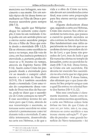 A OsRA DE CrusTa EM SuA EXALTA<;:Ao
menciona sua linhagem, seu nas-
cimento e sua morte. Em urn sen-
tido tipico ele foi dessa forma se-
melhante ao Filho de Deus e per-
manece sacerdote para sempre
(Hb 7.3).
Mas, aquilo que Melquise-
deque foi somente como exem-
plo, Cristo foi em realidade. Cris-
to podia em urn sentido pleno ser
o eterno sumo sacerdote porque
Ele era o Filho de Deus que exis-
te desde a eternidade (Hb 1.2,3).
Ele se ofereceu como sacrificio na
terra e no tempo, mas Ele veio de
cima, em Sua essencia pertencia a
eternidade, e, portanto, podia ofe-
recer-se a Si mesmo no tempo,
atraves do Espirito Santo (Hb
9.14). Assim como Cristo foi pre-
parado desde a eternidade para
vir ao mundo e cumprir cabal-
mente a vontade de Deus (Hb
10.5-9), Ele e tambem sacerdote
desde a eternidade. Com uma vi-
sao do cumprimento dessa von-
tade de Deus nos dias da Sua car-
ne, pode-se dizer que o sacerd6-
cio de Cristo come<;ou na terra260
•
E esse sacerd6cio terreno foi urn
meio para que Cristo, atraves de
sua ressurrei<;ao e ascensao, se
tornasse sumo sacerdote no reino
celestial e permanecesse como tal
durante to-da a eternidade. Euma
ideia interessante, desenvolvida
na carta aos Hebreus, a de que a
260
Hb 2.17; 5.10; 6.20; 7.26-28.
261
Hb 7.27; 9.12,26,28; 10.10-14.
415
vida e a obra de Cristo na terra,
nao devem ser consideradas como
final, mas como uma prepara<;ao
para Seu eterno servi<;o sacerdo-
tal, no ceu.
Alguns deduziram disso
que, segundo a carta aos Hebreus,
Cristo nao exerceu Seu oficio sa-
cerdotal na terra mas, que passou
a exerce-lo quando ascendeu ao
ceu e entrou no Santo dos Santos.
Eles fundamentam essa ideia es-
pecialmente no fato de que os sa-
cerdotes da terra procedem da tri-
bo de Levi, e que Jesus nao pro-
cedeu de Levi, mas de Jucla e que
Ele nunca fez ofertas no templo de
Jerusalem, como os sacerdotes fa-
ziam (Hb 7.14; 8.4). Dessa forma,
se Cristo era urn sacerdote, Ele
deveria ter exercido Seu sacerd6-
cio no ceu e teria que ter algo para
oferecer (Hb 8.3). E dessa forma,
eles afirmam que o que Jesus ofe-
receu foi Seu proprio sangue com
o qual Ele entrou no celestial San-
to dos Santos (Hb 9.11,12).
Mas essa conclusao e clara-
mente incorreta. Assim como to-
dos os outros escritos apost6licos,
a carta aos Hebreus coloca forte
enfase no fato de que Cristo de
umrz vez par todas, isto e, na cruz,
ofereceu-se como sacrificio e nos
trouxe eterna salva<;ao261
. 0 per-
ciao de pecados - esse grande be-
neficia do Novo testamento- foi
 