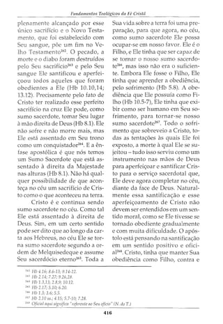Fundamentos Teol6gicos da Fe Crista
plenamente alcan~ado por esse
unico sacrificio e o Novo Testa-
mento, que foi estabelecido com
Seu sangue, poe urn fim no Ve-
lho Testamento262
. 0 pecado, a
morte e o diabo foram destruidos
Seu sacrificio263
e pelo Seu
sangue Ele santificou e aperfei-
<;oou todos aqueles que foram
obedientes a Ele (Hb 10.10,14;
13.12). Precisamente pelo fato de
Cristo ter realizado esse perfeito
sacrificio na cruz Ele pode, como
sumo sacerdote, tomar Seu lugar
a mao direita de Deus (Hb 8.1). Ele
nao sofre e nao morre mais, mas
Ele est} assentado em Seu trono
como urn conquistador264. E a en-
fase apost6lica e que n6s temos
urn Sumo Sacerdote que esta as-
sentado a direita da Majestade
nas alturas (Hb 8.1). Nao ha qual-
quer possibilidade de que acon-
tec;a no ceu urn sacriffcio de Cris-
to como o que aconteceu na terra.
Cristo e e continua sendo
sumo sacerdote no ceu. Como tal
Ele esta assentado a direita de
Deus. Sim, em urn certo sentido
pode ser dito que ao longo da car-
ta aos Hebreus, no ceu Ele se tor-
na sumo sacerdote segundo a or-
dem de Melquisedeque e assume
Seu sacerd6cio eterno265. Toda a
"" Hb 4.16; 8.6-13; 9.14-22.
263
Hb 2.14; 7.27; 9.26,28.
''" Hb 1.3,13; 2.8,9; 10.12.
265
Hb 2.17; 5.10; 6.20.
266
Hb 1.3; 3.6; 5.5.
267
J-Ib 2.10 ss.; 4.15; 5.7-10; 7.28.
Sua vida sobre a terra foi uma pre-
parac;aoI para que agora, 110 ceu,
como sumo sacerdote Ele possa
ocupar-se em nosso favor. Ele eo
Filho, e Ele tinha que ser capaz de
se tornar o nosso sumo sacerdo-
te266, mas isso nao era o suficien-
te. Embora Ele fosse o Filho, Ele
tinha que aprender a obediencia,
pelo sofrimento (Hb 5.8). A obe-
diencia que Ele possufa como Fi-
lho (Hb 10.5-7), Ele tinha que exi-
bir como ser humano em Seu so-
frimento, para tornar-se nosso
sumo sacerdote267. Todo o sofri-
mento que sobreveio a Cristo, to-
das as tentac;oes as quais Ele foi
exposto, a morte a qual Ele se su-
jeitou- tudo isso serviu como urn
instrumento nas maos de Deus
para aperfeic;oar e santificar Cris-
to para o servic;o sacerdotal que,
Ele deve agora completar no ceu,
diante da face de Deus. Natural-
mente essa santificac;ao e esse
aperfeic;oamento de Cristo nao
devem ser entendidos em urn sen-
tido morat como se Ele tivesse se
tornado obediente gradualmente
e com muita dificuldade. 0 ap6s-
tolo esta pensando na santificac;ao
em urn sentido positivo e ofici-
aF68. Cristo, tinha que manter Sua
obediencia como Filho, contra e
268
Oficial aqui significa "referente ao Seu oficio" (N. doT.)
416
 