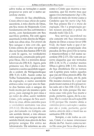 A 0BRA DE CRISTO EM SUA EXALTA(:AO
sobre todas as tenta<_;:oes e assim
preparar-se para ser o sumo sa-
cerdote eterno.
Atraves de Sua obediencia,
Cristo obteve esse offcio de sumo
sacerdote, amao direita de Deus,
em Seu trono de Majestade. Com
fundamento em Seu sofrimento e
morte, com fundamento em Seu
sacriffcio perfeito, Ele esta agora
assentado amao direita da Majes-
tade nos altos ceus. Foi atraves de
Seu sangue e nao com ele, que
Cristo entrou de uma vez por to-
das no Santo dos Santos (Hb 9.12)
e esta lei agora, no verdadeiro
tabernaculo, construido pelo pro-
prio Deus. Ele e o ministro desse
tabernaculo (Hb 8.2). Agora, pela
primeira vez, Ele e plena e eter-
namente o sumo sacerdote segun-
do a ordem de Melquisedeque
(Hb 5.10; 6.20). Assim como no
Velho Testamento, no grande dia
da expia<_;:ao, o sumo sacerdote
entrava uma vez por ano no San-
to dos Santos com o sangue do
bode morto por ele mesmo e pelo
povo, para aspergi-lo por cima e
ao redor do altar, assim tambem
Cristo, pelo sangue de Seu sacri-
ficio na cruz, abriu carninho para
santuario nos ceus
. Ele nao faz uso do san-
gue derramado no G6lgota em
um sentido literal, e nao oferece
nem asperge esse sangue em urn
sentido literal, mas atraves de Seu
proprio sangue Ele entra no
tabernaculo. Ele retornou ao ceu
como o Cristo que morreu e res-
suscitou, que foi morto mas que
agora vive eternamente (Ap 1.18).
Ele esta no meio do trono como o
Cordeiro que foi morto (Ap 5.6).
Em Sua pessoa Ele e o meio de
expia<_;:ao. Ele ea propicia<_;:ao pe-
los nossos pecados e pelos do
mundo todo (1Jo 2.2).
Seu servi<_;:o sacerdotal no
ceu consiste em Sua intercessao
diante de Deus a nosso favor (Hb
9.12). Ao fazer tudo o que e ne-
cessaria para a propicia<_;:ao dos
pecados de Seu povo Ele se torna
o misericordioso e fiel sumo sa-
cerdote (Hb 2.17). Ele vern em so-
corro daqueles que sao tentados
(Hb 2.18; 4.15), e conduz muitos
filhos agloria (Hb 2.10). Atraves
de Sua obediencia Ele se tornou
urn Capitao para todos aqueles
que vao ate Deus atraves dEle. Ele
e o Capitao e o Guia, em fe, pois
Ele mesmo exerceu fe, e por isso
pode trazer outros afee preserva-
los nela ate o fim (Hb 12.2). Ele e
o Autor da vida porque Ele me-
receu essa vida pela Sua morte e
pode, portanto, agora, da-la a ou-
tros. Ele eo autor da salva<_;:ao (Hb
2.10) porque Ele mesmo abriu o
a e andou
por ele e pode, portanto,
outros atraves dele e traze-los ao
santuario (Hb 10.20).
Sempre, e em todas as coi-
sas, Cristo e o nosso intercessor
diante do Pai. Assim como na ter-
ra Ele orou por Seus discipulos e
417
 