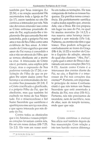 Fundamentos Teol6gicos da Fe Crista
tambem por Seus inimigos (Lc
23.34), e na ora<;ao sacerdotal Ele
recomendou toda a Igreja ao Pai
(Jo 17), assim tambem no ceu Ele
continua a interceder por nos. Nos
nao devemos entender isso como
se Cristo estivesse prostrado di-
ante do Pai, suplicando-lhe e im-
plorando-lhe que conceda Sua mi-
sericordia, pois o proprio Pai nos
ama enos da Seu Filho como uma
evidencia de Seu amor. A inter-
cessao de Cristo significa que esse
amor do Pai nunca e concedido a
nos a nao ser atraves do Filho, que
se tornou obediente ate a morte
na cruz. A intercessao de Cristo
nao e, portanto, uma suplica pela
Gra<;:a, mas a expressao de Sua
poderosa vontade (Jo 17.24), a so-
licita<;:ao do Filho de que os pa-
gaos lhe sejam dados como Sua
heran<;:a e as extremidades da ter-
ra como Sua possessao (Sl 2.8). E
o Cristo crucificado e glorificado,
e o proprio Filho do Pai, que foi
obediente, mas que tambem foi
exaltado no trono de Sua Majes-
tade. Foi o misericordioso e fiel
Sumo Sacerdote que santificou e
aperfei<;:oou esse servi<;:o nos ceus,
e que agora intercede por nos di-
ante do Pai.
Contra todos os obstaculos
que a lei, Satanas e nossos propri-
os cora<;:6es levantam contra nos,
Ele sai em nossa defesa (Hb 7.25;
1Jo 2.2). Ele vern em nosso auxi-
269
fa 14.16,26; 15.26; 16.7.
418
lio em todas as tenta<;:6es. Ele tern
compaixao de todas as nossas fra-
quezas. Ele purifica nossa consci-
encia. Ele perfeitamente santifica
e salva todos aqueles que, atraves
dele, vao a Deus. Ele nos prepara
urn lugar na casa do Pai, na qual
ha muitas moradas (Jo 14.2,3) e
nos reserva uma heran<;:a incor-
ruptivel e sem macula (1Pe 1.4).
Portanto, os crentes nao tern o que
temer. Eles podem achegar-se
confiadamente ao trono da Gra<;a
(Hb 4.16; 10.22) e receber de Cris-
to o Espirito de ado<;:ao, atraves
do qual eles clamam: "Aba, Pai",
e pelo qual o amor de Deus e der-
ramado em seus cora<;:6es (Rm 5.5;
8.15). Assim como Cristo e o
intercessor dos crentes diante do
Pai, no ceu, o Espirito e o inter-
cessor do Pai nos cora<;:oes dos
crentes269
• Portanto, um importan-
te prindpio de nossa Confissao
crista e que nos temos um Sumo
Sacerdote que esta assentado a
direita do Pai, nos ceus (Hb 8.1).
Portanto, nos nao precisamos de
sacerdote, nem de sacrificio, nem
de altar, nem de templo terreno,
onde quer que seja.
* * * * *
Cristo continua a exercer
Seu oficio real tambem depois de
Sua ressurrei<;:ao. Com rela<;:ao a
isto tern havido menos diferen<;:a
 