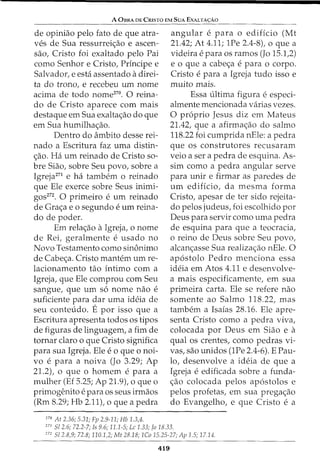 A OsRA DE CRisTo EM SuA EXALTA<;:Ao
de opiniao pelo fato de que atra-
ves de Sua ressurrei<;ao e ascen-
sao, Cristo foi exaltado pelo Pai
como Senhor e Cristo, Principe e
Salvador, e esta assentado adirei-
ta do trono, e recebeu urn nome
acima de todo nome270
• 0 reina-
do de Cristo aparece com mais
destaque em Sua exalta<;ao do que
em Sua humilha<;ao.
Dentro do ambito desse rei-
nado a Escritura faz uma distin-
<;ao. Ha urn reinado de Cristo so-
bre Siao, sobre Seu povo, sobre a
Igreja271
e ha tambem o reinado
que Ele exerce sobre Seus inimi-
gos272. 0 primeiro e urn reinado
de Gra<;a eo segundo e urn reina-
do de poder.
Em rela<;ao aIgreja, o nome
de Rei, geralmente e usado no
Novo Testamento como sin6nimo
de Cabe<;a. Cristo mantem urn re-
lacionamento tao intimo com a
Igreja, que Ele comprou com Seu
sangue, que urn s6 nome nao e
suficiente para dar uma ideia de
seu conteudo. E por isso que a
Escritura apresenta todos os tipos
de figuras de linguagem, a fim de
tornar claro o que Cristo significa
para sua Igreja. Ele eo que o noi-
vo e para a noiva (Jo 3.29; Ap
21.2), 0 que 0 homem e para a
mulher (Ef 5.25; Ap 21.9), o que o
primogenito e para OS seus irmaos
(Rm 8.29; Hb 2.1lt o que a pedra
270
At 2.36; 5.31; Fp 2.9-11; Hb 1.3,4.
angular e para o edificio (Mt
21.42; At 4.11; 1Pe 2.4-8), o que a
videira e para OS ramos (Jo 15.1,2)
e 0 que a cabe<;a e para 0 corpo.
Cristo e para a Igreja tudo isso e
muito mais.
Essa ultima figura e especi-
almente mencionada varias vezes.
0 proprio Jesus diz em Mateus
21.42, que a afirma<;ao do salmo
118.22 foi cumprida nEle: a pedra
que os construtores recusaram
veio a ser a pedra de esquina. As-
sim como a pedra angular serve
para unir e firmar as paredes de
urn edificio, da mesma forma
Cristo, apesar de ter sido rejeita-
do pelos judeus, foi escolhido por
Deus para servir como uma pedra
de esquina para que a teocracia,
o reino de Deus sobre Seu povo,
alcan<;asse Sua realiza<;ao nEle. 0
ap6stolo Pedro menciona essa
ideia em Atos 4.11 e desenvolve-
a mais especificamente, em sua
primeira carta. Ele se refere nao
somente ao Salmo 118.22, mas
tambem a Isaias 28.16. Ele apre-
senta Cristo como a pedra viva,
colocada por Deus em Siao e a
qual os crentes, como pedras vi-
vas, sao unidos (1Pe 2.4-6). E Pau-
lo, desenvolve a ideia de que a
Igreja e edificada sobre a funda-
<;ao colocada pelos ap6stolos e
pelos profetas, em sua prega<;ao
do Evangelho, e que Cristo e a
271
51 2.6; 72.2-7; Is 9.6; 11.1-5; Lc 1.33; Jo 18.33.
272
512.8,9; 72.8; 110.1,2; Mt 28.18; 1Co 15.25-27; Ap 1.5; 17.14.
419
 
