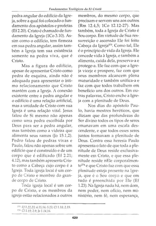 Fundamentos Teol6gicos da Fe Cristii
pedra angular do edificio da Igre-
ja, sobre a qual foi colocado o fun-
damento dos ap6stolos e profetas
(Ef 2.20). Cristo e chamado de fun-
damento da Igreja (1Co 3.10). As-
sim como o edificio, tern firmeza
em sua pedra angular, assim tam-
bern a Igreja tern sua existencia
somente na pedra viva, que e
Cristo.
Mas a figura do edificio,
apesar de apresentar Cristo como
pedra de esquina, ainda nao e
adeguada para apresentar o inti-
mo relacionamento que Cristo
mantem com a Igreja. A conexao
existente entre a pedra angular e
o edificio e uma rela<;ao artificial,
mas a unidade de Cristo com sua
Igreja e uma rela<;ao vital. Jesus
falou de Si mesmo nao apenas
como uma pedra escolhida por
Deus para ser a pedra angular,
mas tambem como a videira que
alimenta seus ramos (Jo 15.1,2).
Pedro falou de pedras vivas e
Paulo, falou nao apenas sobre urn
edifkio que e construfdo e de urn
corpo que e edificado (Ef 2.21;
4.12), mas tambem apresenta Cris-
to como a Cabe<;a cujo corpo ea
Igreja. Toda igreja local eurn cor-
po de Cristo e membro do gran-
de corpo de Cristo.
Toda igreja local eurn cor-
po de Cristo, e os membros da
igreja estao relacionados a outros
273
Ef1.22,23; 4.15,16; 5.23; C/1.18; 2.19.
274
C/1.19; 2.9; Jo 1.14)6.
420
membros, do mesmo corpo, que
precisam e servem uns aos outros
(Rm 12.4,5; 1Co 12.12-27). Mas
tambem, toda a Igreja de Cristo e
Seu corpo. Em virtude de Sua res-
surrei<;ao e ascensao Ele foi feito
Cabe<;a da Igreja273
• Como tal, Ele
eo prindpio de vida da Igreja. Ele
concede vida aIgreja, e tambem a
alimenta, cuida dela, preserva-a e
protege-a. Ele faz com que a Igre-
ja viceje e prospere, faz com que
seus membros alcancem plena
maturidade e tambem unifica-a e
faz com que todos trabalhem em
beneficio uns dos outros. Em ou-
tras palavras, Cristo enche a Igre-
ja com a plenitude de Deus.
Nos dias do ap6stolo Pau-
lo, havia mestres hereticos, que
diziam que das profundezas do
Ser divino todos os tipos de seres
emanavam em uma escala des-
cendente, e que todos esses seres
juntos formavam a plenitude de
Deus. Contra essa heresia Paulo
apresenta o fato de que toda a ple-
nitude de Deus reside exclusiva-
mente em Cristo, e que essa ple-
nitude reside nEle corporalmen-
te274 e que Cristo faz com que essa
plenitude esteja presente na Igre-
ja, que eo Seu corpo e que em
tudo e preenchida por Ele (Ef
1.23). Na Igreja nada ha., nem dom,
nem poder, nem offcio, nem mi-
nisterio, nem fe, nem esperan<;a,
 