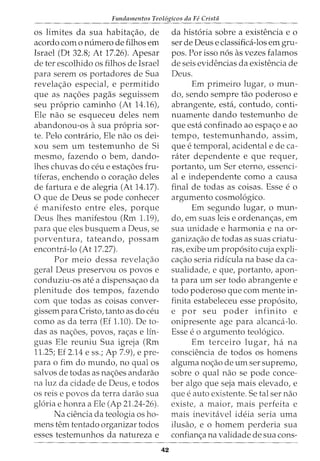 Fundamentos Teol6gicos da Fe Cristii
os limites da sua habita<;ao, de
acordo como numero de tilhos em
Israel (Dt 32.8; At 17.26). Apesar
de ter escolhido os filhos de Israel
para serem os portadores de Sua
revela<;ao especial, e permitido
que as na<;6es pagas seguissem
seu proprio caminho (At 14.16),
Ele nao se esqueceu deles nem
abandonou-os a sua propria sor-
te. Pelo contrario, Ele nao os dei-
xou sem urn testemunho de Si
mesmo, fazendo o bern, dando-
lhes chuvas do ceu e esta<;6es fru-
tiferas, enchendo o cora<;ao deles
de fartura e de alegria (At 14.17).
0 que de Deus se pode conhecer
e manifesto entre eles, porque
Deus lhes manifestou (Rm 1.19),
para que eles busquem a Deus, se
porventura, tateando, possam
encontra-lo (At 17.27).
Por meio dessa revela<;ao
geral Deus preservou os povos e
conduziu-os ate a dispensa<;ao da
plenitude dos tempos, fazendo
com que todas as coisas conver-
gissem para Cristo, tanto as do ceu
como as da terra (Ef 1.10). De to-
das as na<;6es, povos, ra<;as e Hn-
guas Ele reuniu Sua igreja (Rm
11.25; Ef 2.14 e ss.; Ap 7.9), e pre-
para o fim do mundo, no qual os
salvos de todas as na<;:6es andarao
na luz da cidade de Deus, e todos
os reis e povos da terra darao sua
gloria e honra a Ele (Ap 21.24-26).
Na ciencia da teologia os ho-
mens tern tentado organizar todos
esses testemunhos da natureza e
42
da historia sobre a existencia e o
ser de Deus e classifica-los em gru-
pos. Por isso nos as vezes falamos
de seis evidencias da existencia de
Deus.
Em primeiro lugar, o mun-
do, sendo sempre tao poderoso e
abrangente, esta, contudo, conti-
nuamente dando testemunho de
que esta confinado ao espa<;o e ao
tempo, testemunhando, assim,
que e temporal, acidental e de ca-
rater dependente e que requer,
portanto, urn Ser eterno, essenci-
al e independente como a causa
final de todas as coisas. Esse e o
argumento cosmologico.
Em segundo lugar, o mun-
do, em suas leis e ordenan<;as, em
sua unidade e harmonia e na or-
ganiza<;:ao de todas as suas criatu-
ras, exibe urn proposito cuja expli-
ca<;:ao seria ridicula na base da ca-
sualidade, e que, portanto, apon-
ta para urn ser todo abrangente e
todo poderoso que com mente in-
finita estabeleceu esse proposito,
e por seu poder infinito e
onipresente age para alcanca-lo.
Esse e o argumento teologico.
Em terceiro 1ugar, ha na
consciencia de todos os homens
alguma no<;ao de urn ser supremo,
sobre o qual nao se pode conce-
ber algo que seja mais elevado, e
que e auto existente. Setal ser nao
existe, a maior, mais perfeita e
mais inevitavel ideia seria uma
ilusao, e o homem perderia sua
confian<;:a na validade de sua cons-
 