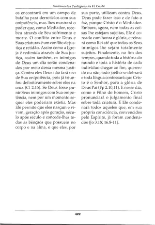 Fundamentos Teol6gicos da FC Crista
os encontrara em urn campo de
batalha para derrota-los com sua
onipotencia, mas lhes mostrara o
poder que, como Mediador, rece-
beu atraves de Seu sofrimento e
morte. 0 conflito entre Deus e
Suas criaturas e urn conflito de jus-
ti<;a e retidao. Assim como a Igre-
ja e redimida atraves de Sua jus-
ti<_;:a, assim tambem, os inimigos
de Deus urn dia serao condena-
dos por meio dessa mesma justi-
<_;:a. Contra eles Deus nao fara uso
de Sua onipotencia, pois ja triun-
fou definitivamente sobre eles na
cruz (Cl 2.15). Se Deus fosse pu-
nir Seus inimigos com Sua onipo-
tencia, nem por urn momento se-
quer eles poderiam existir. Mas
Ele permite que eles nas<_;:am e vi-
vam, gera<_;:ao apos gera<_;:ao, secu-
lo apos seculo e concede-lhes to-
das as ben<_;:aos que possuem no
corpo e na alma, e que eles, por
422
sua parte, utilizam contra Deus.
Deus pode fazer isso e de fato o
faz, porque Cristo e o Mediador.
Embora, agora, nem todas as coi-
sas lhe estejam sujeitas, Ele e co-
roado com honra e gloria, e reina-
ra como Rei ate que todos os Seus
inimigos lhe sejam totalmente
sujeitos. Finalmente, no fim dos
tempos, quando toda a historia do
mundo e toda a historia de cada
indivfduo chegar ao fim, queren-
do ou nao, todo joelho se dobrara
e toda lingua confessara que Cris-
to e o Senhor, para a gloria de
Deus Pai (Fp 2.10,11). E nesse dia,
como o Filho do homem, Cristo
pronunciara o julgamento final
sobre toda criatura. E Ele conde-
nara todos aqueles que, em sua
propria consciencia, convencidos
pelo Espfrito, ja foram condena-
dos (Jo 3.18; 16.8-11).
 