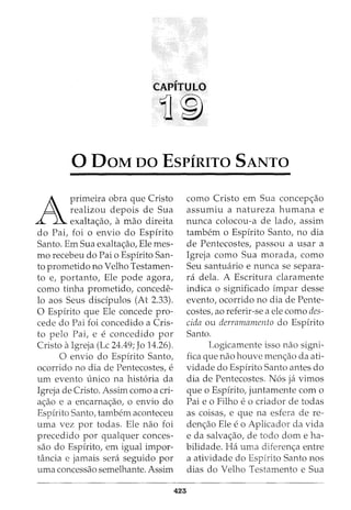 CAPITULO
11®
0 DaM oo EsPfRITO SANTO
A
primeira obra que Cristo
realizou depois de Sua
exalta<;ao, a mao direita
do Pai, foi o envio do Espirito
Santo. Em Sua exalta<;ao, Ele mes-
mo recebeu do Pai o Espirito San-
to prometido no Velho Testamen-
to e, portanto, Ele pode agora,
como tinha prometido, concede-
lo aos Seus disdpulos (At 2.33).
0 Espirito que Ele concede pro-
cede do Pai foi concedido a Cris-
to pelo Pai, e e concedido por
Cristo aIgreja (Lc 24.49; Jo 14.26).
0 envio do Espirito Santo,
ocorrido no dia de Pentecostes, e
urn evento unico na hist6ria da
Igreja de Cristo. Assim como a cri-
a<;ao e a encarna<;ao, o envio do
Espirito Santo, tambem aconteceu
uma vez por todas. Ele nao foi
precedido por qualquer conces-
sao do Espirito, em igual impor-
Hl.ncia e jamais sera seguido por
uma concessao semelhante. Assim
423
como Cristo em Sua concep<;ao
assumiu a natureza humana e
nunca colocou-a de lado, assim
tambem o Espirito Santo, no dia
de Pentecostes, passou a usar a
Igreja como Sua morada, como
Seu santwirio e nunca se separa-
ra dela. A Escritura claramente
indica o significado impar desse
evento, ocorrido no dia de Pente-
costes, ao referir-se a ele como des-
cida ou derramamento do Espirito
Santo.
Logicamente isso nao signi-
fica que nao houve men<;ao da ati-
vidade do Espirito Santo antes do
dia de Pentecostes. N6s ja vimos
que o Espirito, juntamente com o
Pai e o Filho eo criador de todas
as coisas, e que na esfera de re-
den<;ao Ele eo Aplicador da vida
e da salva<;ao, de todo dome ha-
bilidade. Ha uma diferen<;a entre
a atividade do Espirito Santo nos
dias do Velho Testamento e Sua
 