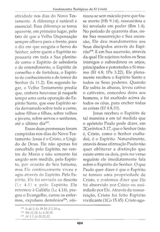 Fundamentos Teol6gicos da Fe Cristii
atividade nos dias do Novo Tes-
tamento. A diferen<;a e nohivel e
essencial. Essa diferen<;a se torna
aparente, em primeiro lugar, pelo
fato de que a Velha Dispensa<;ao
sempre olhava para a £rente, para
o dia em que surgiria o Servo do
Senhor, sobre quem o Espirito re-
pousaria em toda a Sua plenitu-
de como o Espirito de sabedoria
e de entendimento, o Espirito de
conselho e de fortaleza, o Espfri-
to de conhecimento e de temor do
Senhor (Is 11.2). Em segundo lu-
gar, o Velho Testamento prediz
que, embora houvesse ja naquele
tempo uma certa opera<;ao do Es- ·
pirito Santo, que esse Espirito se-
ria derramado sobre toda a carne,
sobre filhos e filhas, sobre velhos
e jovens, sobre servos e senhores,
ate 0 ultimo dia277
•
Essas duas promessas foram
cumpridas nos dias do Novo Tes-
tamento. Jesus eo Cristo, o Ungi-
do de Deus. Ele nao apenas foi
concebido pelo Espfrito, no ven-
tre de Maria e nao somente foi
ungido sem medida, pelo Espiri-
to, por ocasiao de Seu batismo,
mas Ele continuamente viveu e
agiu atraves do Espirito. Pelo Es-
Dfrito1 E1e foi enviado ao deserto
4.1) e pelo Espfrito Ele
retornou aGalileia (Lc 4.14), pre-
gou o Evangelho, curou os enfer-
mos, expulsou demonios278
, ofe-
277
Is 44.3; Ez 39.29; Jl 2.28 ss.
"' Mt 12.28; Lc 4.18,19.
279
At 1.2; Jo 20.21)2.
424
receu-se sem macula para que fos-
se morto (Hb 9.14), ressuscitou e
foi revelado em poder (Rm 1.4).
No periodo de quarenta dias, en-
tre Sua ressurrei<;ao e Sua ascen-
sao, Ele deu mandamentos aos
Seus discipulos atraves do Espi-
rito279. E em Sua ascensao, atraves
da qual Ele sujeitou todos os Seus
inimigos e subordinou os anjos,
principados e potestades a Simes-
mo (Ef 4.8; 1Pe 3.22), Ele plena-
mente recebeu o Espirito Santo e
todos os Seus poderes. Quando
Ele subiu as alturas, levou cativo
o cativeiro, concedeu dons aos
homens, e foi exaltado acima de
todos OS ceus, para encher todas
as coisas (Ef 4.8)0).
Jesus recebeu o Espirito de
tal maneira e em tal medida que
o ap6stolo Paulo pode dizer, em
2Corintios 3.17, que o Senhor (isto
e, Cristo, como o Senhor exalta-
dot e o Espirito. Naturalmente,
atraves dessa afirma<;ao Paulo nao
quer obliterar a distin<;ao que
existe entre os dois, pois no verso
seguinte ele imediatamente fala
sobre o Espirito do Senhor. 0 que
Paulo quer dizer e que o Espirito
se tornou uma propriedade de
Cristo, e 1Jodemos dizer que Ele
foi absorvido por Cristo ou assi-
milado por Ele. Atraves da ressur-
rei<;ao, Cristo foi feito Espirito
vivificante (1Co 15.45). Cristo ago-
 