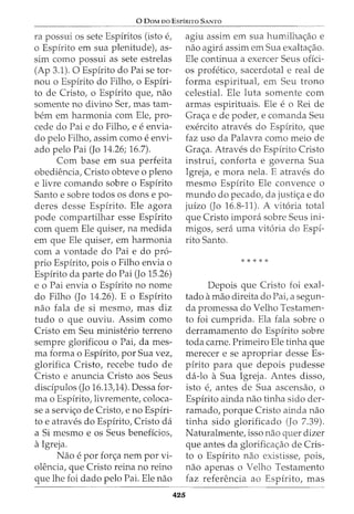 0 DoM oo EsPiRITO SANTO
ra possui OS sete Espfritos (isto e,
o Espirito em sua plenitude), as-
sim como possui as sete estrelas
(Ap 3.1). 0 Espfrito do Paise tor-
nou o Espirito do Filho, o Espiri-
to de Cristo, o Espirito que, nao
somente no divino Ser, mas tam-
bern em harmonia com Ele, pro-
cede do Pai e do Filho, e e envia-
do pelo Filho, assim como e envi-
ado pelo Pai (Jo 14.26; 16.7).
Com base em sua perfeita
obediencia, Cristo obteve o pleno
e livre comando sobre o Espirito
Santo e sobre todos os dons e po-
deres desse Espirito. Ele agora
pode compartilhar esse Espirito
com quem Ele quiser, na medida
em que Ele quiser, em harmonia
com a vontade do Pai e do pro-
prio Espfrito, pois o Filho envia o
Espfrito da parte do Pai (Jo 15.26)
e o Pai envia o Espirito no nome
do Filho (Jo 14.26). E o Espfrito
nao fala de si mesmo, mas diz
tudo o que ouviu. Assim como
Cristo em Seu ministerio terreno
sempre glorificou o Pat dames-
ma forma o Espirito, por Sua vez,
glorifica Cristo, recebe tudo de
Cristo e anuncia Cristo aos Seus
discipulos (Jo 16.13)4). Dessa for-
mao Espfrito, livremente, coloca-
se a servi<;o de Cristo, e no Espiri-
to e atraves do Espirito, Cristo da
a Si mesmo e os Seus beneficios,
aIgreja.
Nao e por for<;a nem por vi-
olencia, que Cristo reina no reino
que lhe foi dado pelo Pai. Ele nao
agiu assim em sua humilha<;ao e
nao agira assim em Sua exalta<;ao.
Ele continua a exercer Seus ofici-
os profetico, sacerdotal e real de
forma espirituat em Seu trono
celestial. Ele luta somente com
armas espirituais. Ele e o Rei de
Gra<;a e de poder, e comanda Seu
exercito atraves do Espirito, que
faz uso da Palavra como meio de
Gra<;a. Atraves do Espfrito Cristo
instrui, conforta e governa Sua
Igreja, e mora nela. E atraves do
mesmo Espirito Ele convence o
mundo do pecado, da justi<;a e do
juizo (Jo 16.8-11). A vit6ria total
que Cristo impora sobre Seus ini-
migos, sera uma vit6ria do Espf-
rito Santo.
*****
425
Depois que Cristo foi exal-
tado amao direita do Pai, a segun-
da promessa do Velho Testamen-
to foi cumprida. Ela fala sobre o
derramamento do Espirito sobre
toda carne. Primeiro Ele tinha que
merecer e se apropriar desse Es-
pirito para que depois pudesse
da-lo a Sua Igreja. Antes disso,
isto e, antes de Sua ascensao, o
Espirito ainda nao tinha sido der-
ramado, porque Cristo ainda nao
tinha sido glorificado (Jo 7.39).
Naturalmente, isso nao quer dizer
que antes da glorificac;:ao de Cris-
to o Espirito nao existisse, pois,
nao apenas o Velho Testamento
faz referenda ao Espirito, mas
 