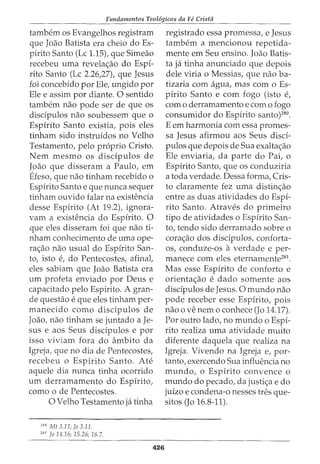 Fundamentos Teol6gicos da Fe Crista
tambem os Evangelhos registram
que Joao Batista era cheio doEs-
pirito Santo (Lc 1.15), que Simeao
recebeu uma revela<;ao do Espi-
rito Santo (Lc 2.26,27), que Jesus
foi concebido por Ele, ungido por
Ele e assim por diante. 0 sentido
tambem nao pode ser de que os
disdpulos nao soubessem que o
Espirito Santo existia, pois eles
tinham sido instruidos no Velho
Testamento, pelo proprio Cristo.
Nem mesmo os discipulos de
Joao que disseram a Paulo, em
Efeso, que nao tinham recebido o
Espirito Santo e que nunca sequer
tinham ouvido falar na existencia
desse Espirito (At 19.2), ignora-
vam a existencia do Espirito. 0
que eles disseram foi que nao ti-
nham conhecimento de uma ope-
ra<;_:ao nao usual do Espirito San-
to, isto e, do Pentecostes, afinal,
eles sabiam que Joao Batista era
urn profeta enviado por Deus e
capacitado pelo Espirito. A gran-
de questao e que eles tinham per-
manecido como discipulos de
Joao, nao tinham se juntado a Je-
sus e aos Seus disdpulos e por
isso viviam fora do ambito da
Igreja, que no dia de Pentecostes,
recebeu o Espirito Santo. Ate
aquele dia nunca tinha ocorrido
urn derramamento do Espirito,
como o de Pentecostes.
0 Velho Testamento ja tinha
280
Mt 3.11; fo 3.11.
281
Jo 14.16; 15.26; 16.7.
426
registrado essa promessa, e Jesus
tambem a mencionou repetida-
mente em Seu ensino. Joao Batis-
ta ja tinha anunciado que depois
dele viria o Messias, que nao ba-
tizaria com agua, mas com o Es-
pirito Santo e com fogo (isto e,
como derramamento e com o fogo
consumidor do Espirito santo)280
.
E em harmonia com essa promes-
sa Jesus afirmou aos Seus disci-
pulos que depois de Sua exalta<;_:ao
Ele enviaria, da parte do Pai, o
Espirito Santo, que os conduziria
a toda verdade. Dessa forma, Cris-
to claramente fez uma distin<;_:ao
entre as duas atividades do Espi-
rito Santo. Atraves do primeiro
tipo de atividades o Espirito San-
to, tendo sido derramado sobre o
cora<;ao dos discipulos, conforta-
os, conduze-os a verdade e per-
manece com eles eternamente281
.
Mas esse Espirito de conforto e
orienta<;_:ao e dado somente aos
discipulos de Jesus. 0 mundo nao
pode receber esse Espirito, pois
nao 0 ve nem 0 conhece (J0 14.17).
Por outro lado, no mundo o Espi-
rito realiza uma atividade muito
diferente daquela que realiza na
Igreja. Vivendo na Igreja e, por-
tanto, exercendo Sua influencia no
mundo, o Espirito convence o
mundo do pecado, da justi<;;a e do
juizo e condena-o nesses tres que-
sitos (Jo 16.8-11).
 
