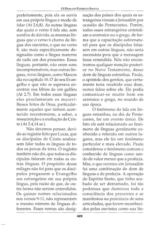 0 DoM no EsrfRrTo SANTO
perfeitamente, pois ela os ouvia
em sua propria lingua e modo de
falar (At 2.6,8). As outras linguas
das quais o verso 4 fala sao, sem
sombra de duvida, as mesmas lin-
guas que o verso 6 chama de lin-
gua dos ouvintes, e que no verso
8, sao mais especificamente de-
signadas como a lingua materna
de cada urn dos presentes. Essas
lfnguas, portanto, nao eram sons
incompreensiveis, mas outras lin-
guas, novas linguas, como Marcos
diz no capitulo 16.17 de seu Evan-
gelho e que nao se esperava en-
contrar nos labios de urn galileu
(At 2.7). Em todas essas linguas
eles proclamaram os maravi-
lhosos feitos de Deus, particular-
mente aqueles que tinham acon-
tecido recentemente, a saber, a
ressurrei<;ao e a exalta<;ao de Cris-
to (At 2.4,14 ss.).
Nao devemos pensar, devi-
do ao registro feito por Lucas, que
os discipulos de Cristo soubes-
sem falar todas as linguas de to-
dos os povos da terra. 0 registro
tambem nao diz, que todos OS dis-
dpulos falaram em todas as ou-
tras linguas. 0 proposito desse
milagre nao foi para que os disci-
pulos pregassem o Evangelho
aos estrangeiros em sua propria
lingua, pela razao de que, de ou-
tra forma nao seriam entendidos.
Os quinze nomes relacionados
nos versos 9-11, nao representam
o mesmo numero de linguas di-
ferentes. Esses nomes sao desig-
429
na<;ao dos paises dos quais os es-
trangeiros vieram a Jerusalem por
ocasiao do Pentecostes. Porem,
todos esses estrangeiros entendi-
am o aramaico ou o grego, de for-
ma que a capacita<;ao sobrenatu-
ral para que os discipulos falas-
sem em outras linguas, nao seria
necessaria para que a mensagem
fosse entendida. Nos nao encon-
tramos qualquer men<;ao posteri-
or no Novo Testamento, desse
dom de linguas estranhas. Paulo,
o apostolo dos gentios, que certa-
mente teria recebido esse dom,
nunca falou sobre ele. Ele podia
comunicar-se muito bern em
aramaico e grego, no mundo de
sua epoca.
0 fenomeno da fala em lfn-
guas estranhas, no dia de Pente-
costes, foi urn evento unico. De
fato ele esta relacionado ao fen6-
meno de linguas geralmente co-
nhecido e referido em outros lu-
gares, mas ele foi urn fenomeno
particular e mais elevado. Paulo
considerou o fenomeno comum e
conhecido de linguas como sen-
do de valor menor que a profecia.
Mas, o que ocorreu em Jerusalem
foi uma combina<;ao de dom de
linguas e de profecia. A opera<;ao
do Espirito Santo, que tinha aca-
bado de ser derramado, foi tao
poderosa que dominou toda a
conscH~ncia dos presentes e se
manifestou na pronuncia de sons
articulados, que foram reconheci-
dos pelos ouvintes como sua lin-
 