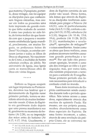 Fundamentos Teol6gicos da Fe Crista
gua materna. Oproposito, portan-
to, desse milagre, nao foi equipar
os disdpulos para que conheces-
sem linguas estranhas, mas cau-
sar em todos os presentes uma
forte impressao do grande even-
to que tinha acabado de ocorrer.
E como isso poderia ter sido fei-
to, de forma melhor do que fazen-
do com que a pequena e recente-
mente estabelecida Igreja mundi-
al, proclamasse, em muitas Hn-
guas, os poderosos feitos de
Deus? Na cria<;ao, as estrelas can-
taram juntas e todos os filhos de
Deus se alegraram. No nascimen-
to de Cristo, a multidao de hastes
celestiais exultou de jubilo. No
aniversario da Igreja, essa Igreja
canta as maravilhosas obra de
Deus em varias linguas.
* * * * *
Embora as linguas ocupem
urn lugar irnportante no Pentecos-
tes, devernos nos lernbrar que o
derrarnarnento do Espirito nesse
prirneiro periodo, tornou-se ma-
nifesto atraves de rnuitos fenorne-
nos nao usuais. 0 dorn do Espiri-
to era geralrnente dado depois
que urna pessoa rnanifestava sua
fe, geralrnente no momenta do ba-
tisrno (At 2.28), ou na irnposi<;ao
das rnaos antes do batismo (At
8.17; 9.17; 19.6). Usualrnente, o
dom do Espirito consistia de urn
poder nao usual. Dessa forma,
nos lemos que atraves do Espiri-
to os disdpulos receberarn auto-
ridade para pregar a Palavra (At
4.8,31), urna fe particularrnente
forte (At 6.5; 11.24), conforto e ale-
gria (At9.31; 13.52), sabedoria (At
6.3,10L linguas (At 10.46; 15.8;
19.6), profecia (At 11.28; 20.23;
21.11), manifesta<;oes e revela-
<;6es282, opera<;oes de rnilagres283
e coisas sernelhantes. Assirn como
as obras que Jesus realizou, esses
poderes incornuns tarnbern causa-
ram grande perturba<;ao e te-
rnor284. Por urn lado eles provo-
cararn oposi<;ao, levaram o cora-
<;ao dos inimigos ao odio e aper-
segui<;ao; mas, por outro lado,
eles tambern preparararn o terre-
no para a semente do Evangelho.
Nesse prirneiro periodo eles fo-
rarn necessarios para introduzir a
confissao crista no rnundo.
Esses dons incornuns doEs-
pirito continuararn sendo exerci-
dos durante todo o periodo apos-
tolico. Nos ternos acesso a esses
dons, especialmente atraves dos
escritos do apostolo Paulo. Ele
rnesrno, ern sua propria pessoa,
recebeu abundanternente esses
dons especiais do Espirito. De
uma forma incornum, a saber,
atraves de urna revela<;ao do pro-
prio Cristo, ele se converteu no
252
At 7.55; 8.39; 10.19; 13.2; 15.28; 16.6; 20.22.
253
At 3.6; 5.5,12,15,16; 8.7,13.
254
At 2.7,37,43; 3.10; 4.13; 5.5,11,13,24.
450
 
