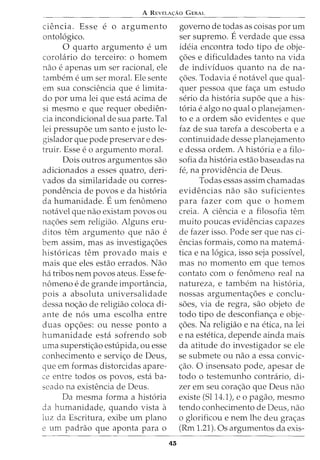 A REVELA<;:Ao GERAL
Ciencia. Esse e o argumento
ontol6gico.
0 quarto argumento e urn
coroL1rio do terceiro: o homem
nao e apenas urn ser racionat ele
tambem e urn ser moral. Ele sente
em sua consciencia que e limita-
do por uma lei que esta acima de
si mesmo e que requer obedien-
cia incondicional de sua parte. Tal
lei pressupoe urn santo e justo le-
gislador que pode preservar e des-
truir. Esse e o argumento moral.
Dois outros argumentos sao
adicionados a esses quatro, deri-
vados da similaridade ou corres-
pondencia de povos e da hist6ria
da humanidade. Eurn fenomeno
notavel que nao existam povos ou
na<;oes sem religiao. Alguns eru-
ditos tern argumento que nao e
bern assim, mas as investiga<;oes
hist6ricas tern provado mais e
mais que eles estao errados. Nao
ha tribos nem povos ateus. Esse fe-
nomeno e de grande imporhincia,
pois a absoluta universalidade
dessa no<;ao de religiao coloca di-
ante de nos uma escolha entre
duas op<;oes: ou nesse ponto a
humanidade esta sofrendo sob
uma supersti<;ao estupida, ou esse
conhecimento e servi<;o de Deus,
que em formas distorcidas apare-
ce entre todos os povos, esta ba-
seado na existencia de Deus.
Da mesma forma a hist6ria
da humanidade, quando vista a
luz da Escritura, exibe urn plano
e urn padrao que aponta para o
43
governo de todas as coisas por urn
ser supremo. Everdade que essa
ideia encontra todo tipo de obje-
<;6es e dificuldades tanto na vida
de individuos quanto na de na-
<;6es. Todavia e notavel que qual-
quer pessoa que fa<;a urn estudo
serio da hist6ria supoe que a his-
t6ria e algo no qual 0 planejamen-
to e a ordem sao evidentes e que
faz de sua tarefa a descoberta e a
continuidade desse planejamento
e dessa ordem. A hist6ria e a fila-
sofia da hist6ria estao baseadas na
fe, na providencia de Deus.
Todas essas assim chamadas
evidencias nao sao suficientes
para fazer com que o homem
creia. A ciencia e a filosofia tern
muito poucas evidencias capazes
de fazer isso. Pode ser que nas ci-
encias formais, como na matema-
tica e na 16gica, isso seja possivel,
mas no momento em que temos
contato como fenomeno real na
natureza, e tambem na hist6ria,
nossas argumenta<;oes e conclu-
soes, via de regra, sao objeto de
todo tipo de desconfian<;a e obje-
<;6es. Na religiao e na etica, na lei
e na estetica, depende ainda mais
da atitude do investigador se ele
se submete ou nao a essa convic-
<;ao. 0 insensato pode, apesar de
todo o testemunho contrario, di-
zer em seu cora<;ao que Deus nao
existe (5114.1), eo pagao, mesmo
tendo conhecimento de Deus, nao
o glorificou e nem lhe deu gra<;as
(Rm 1.21). Os argumentos da exis-
 