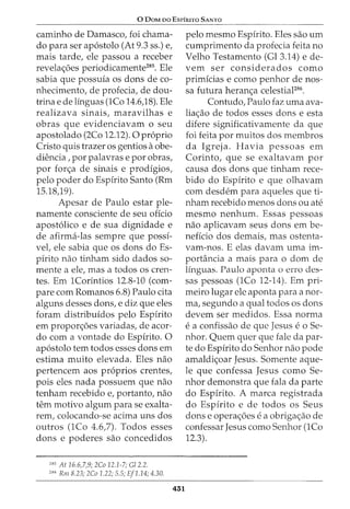 0 DaM oo EsrfRITO SANTO
caminho de Damasco, foi chama-
do para ser ap6stolo (At 9.3 ss.) e,
mais tarde, ele passou a receber
revela<;6es periodicamente285
• Ele
sabia que possuia os dons de co-
nhecimento, de profecia, de dou-
trina e de linguas (1Co 14.6,18). Ele
realizava sinais, maravilhas e
obras que evidenciavam o seu
apostolado (2Co 12.12). 0 proprio
Cristo quis trazer OS gentios aobe-
dH~ncia, por palavras e por obras,
por for<;a de sinais e prodigios,
pelo poder do Espirito Santo (Rm
15.18,19).
Apesar de Paulo estar ple-
namente consciente de seu oficio
apost6lico e de sua dignidade e
de afirma-las sempre que possi-
vel, ele sabia que os dons do Es-
pirito nao tinham sido dados so-
mente a ele, mas a todos os cren-
tes. Em 1Corintios 12.8-10 (com-
pare com Romanos 6.8) Paulo cita
alguns desses dons, e diz que eles
foram distribuidos pelo Espirito
em propor<;oes variadas, de acor-
do com a vontade do Espirito. 0
ap6stolo tern todos esses dons em
estima muito elevada. Eles nao
pertencem aos pr6prios crentes,
pois eles nada possuem que nao
tenham recebido e, portanto, nao
tern motivo algum para se exalta-
rem, colocando-se acima uns dos
outros (1Co 4.6,7). Todos esses
dons e poderes sao concedidos
285
At 16.6,7,9; 2Co 12.1-7; Gl 2.2.
286
Rm 8.23; 2Co 1.22; 5.5; Ef1.14; 4.30.
451
pelo mesmo Espirito. Eles sao urn
cumprimento da profecia feita no
Velho Testamento (Gl 3.14) e de-
vern ser considerados como
primicias e como penhor de nos-
sa futura heran<;a celestiaF86
.
Contudo, Paulo faz uma ava-
lia<;ao de todos esses dons e esta
difere significativamente da que
foi feita por muitos dos membros
da Igreja. Havia pessoas em
Corinto, que se exaltavam por
causa dos dons que tinham rece-
bido do Espirito e que olhavam
com desdem para aqueles que ti-
nham recebido menos dons ou ate
mesmo nenhum. Essas pessoas
nao aplicavam seus dons em be-
neficia dos demais, mas ostenta-
vam-nos. E elas davam uma im-
portancia a mais para o dom de
Iinguas. Paulo aponta o erro des-
sas pessoas (1Co 12-14). Em pri-
meiro lugar ele aponta para a nor-
ma, segundo a qual todos os dons
devem ser medidos. Essa norma
ea confissao de que Jesus eo Se-
nhor. Quem quer que fale da par-
te do Espirito do Senhor nao pode
amaldi<;oar Jesus. Somente aque-
le que confessa Jesus como Se-
nhor demonstra que fala da parte
do Espirito. A marca registrada
do Espirito e de todos os Seus
dons e opera<;oes ea obriga<;ao de
confessar Jesus como Senhor (1Co
12.3).
 