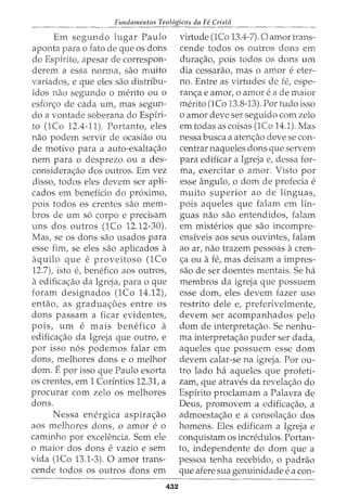 Fundamentos Teol6gicos da Fe Crista
Em segundo lugar Paulo
aponta para o fato de que os dons
do Espirito, apesar de correspon-
derem a essa norma, sao muito
variados, e que eles sao distribu-
idos nao segundo 0 merito ou 0
esfon;:o de cada urn, mas segun-
do a vontade soberana do Espfri-
to (1Co 12.4-11). Portanto, eles
nao podem servir de ocasiao ou
de motivo para a auto-exalta~ao
nem para o desprezo ou a des-
considera~ao dos outros. Em vez
disso, todos eles devem ser apli-
cados em beneficia do proximo,
pois todos os crentes sao mem-
bros de urn s6 corpo e precisam
uns dos outros (1Co 12.12-30).
Mas, se os dons sao usados para
esse fim, se eles sao aplicados a
aquila que e proveitoso (1Co
12.7), isto e, benefico aos outros,
a edifica<;:ao da Igreja, para o que
foram designados (1Co 14.12),
entao, as gradua<;:6es entre os
dons passam a ficar evidentes,
pois, urn e mais benefico a
edifica<;:ao da Igreja que outro, e
por isso n6s podemos falar em
dons, melhores dons eo melhor
dom. Epor isso que Paulo exorta
os crentes, em 1 Corintios 12.31, a
procurar com zelo os melhores
dons.
Nessa energica aspira~ao
aos melhores dons, o amor e o
caminho por excelencia. Sem ele
o maior dos dons e vazio e sem
vida (1Co 13.1-3). 0 amor trans-
cende todos os outros dons em
432
virtude (1Co 13.4-7). 0 amor trans-
cende todos os outros dons em
dura<;:ao, pois todos os dons urn
dia cessarao, mas o amor eeter-
no. Entre as virtudes de fe, espe-
ran<;:a e amor, o amor e a de maior
merito (1Co 13.8-13). Por tudo isso
o amor deve ser seguido com zelo
em todas as coisas (lCo 14.1). Mas
nessa busca a aten<;:ao deve se con-
centrar naqueles dons que servem
para edificar a Igreja e, dessa for-
ma, exercitar o amor. Visto por
esse angulo, 0 dom de profecia e
muito superior ao de linguas,
pois aqueles que falam em lin-
guas nao sao entendidos, falam
em misterios que sao incompre-
ensiveis aos seus ouvintes, falam
ao ar, nao trazem pessoas a cren-
<;:a ou a fe, mas deixam a impres-
sao de ser doentes mentais. Se ha
membros da igreja que possuem
esse dom, eles devem fazer uso
restrito dele e, preferivelmente,
devem ser acompanhados pelo
dom de interpreta<;:ao. Se nenhu-
ma interpreta<;:ao puder ser dada,
aqueles que possuem esse dom
devem calar-se na igreja. Por ou-
tro lado ha aqueles que profeti-
zam, que atraves da revela<;:ao do
Espirito proclamam a Palavra de
Deus, promovem a edifica<;:ao, a
admoesta<;:ao e a consola<;:ao dos
homens. Eles edificam a Igreja e
conquistam os incn§dulos. Portan-
to, independente do dom que a
pessoa tenha recebido, o padrao
que afere sua genuinidade ea con-
 