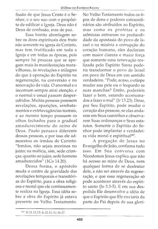 0 DaM oo EsrfRITO SANTO
fissao de que Jesus Cristo e o Se-
nhor, eo seu uso como prop6si-
to de edificar a Igreja. Deus nao e
Deus de confusao, mas de paz.
Essa bonita abordagem so-
bre os dons espirituais deu fruto
nao somente na igreja de Corinto,
mas tern frutificado em toda a
Igreja e em todas as epocas, pois
sempre ha pessoas que se ape-
gam mais as manifestac;oes mara-
vilhosas, as revelac;oes e milagres
do que a opera<;:ao do Espirito na
regenera<;:ao, na conversao e na
renovac;ao da vida. 0 anormal e o
incomum sempre atrai atenc;ao, e
o normal e usual passam desper-
cebidos. Muitas pessoas possuem
revelac;oes, aparic;oes, arrebata-
mentos e extrtavagancias teatrais,
e ao mesmo tempo possuem os
olhos fechados para o gradual
amadurecimento do reino de
Deus. Paulo pensava diferente
dessas pessoas, e por isso ele ad-
moestou os irmaos de Corinto:
"Irmaos, nao sejais meninos no
juizo; na malicia, sim, sede crian-
c;as; quanto ao juizo, sede homens
amadurecidos" (lCo 14.20).
Dessa forma, o ap6stolo
muda o centro de gravidade das
revelac;oes temporais e transit6ri-
as do Espirito, para a obra religi-
osa e moral que ele continuamen-
te realiza na Igreja. Essa ideia so-
bre a- obra do Espirito ja estava
presente no Velho Testamento.
287
5151.12,13; Is 32.15; Ez 36.27.
455
No Velho Testamento todos os ti-
pos de dons e poderes extraordi-
narios sao atribuidos ao Espirito,
mas como os profetas e os
salmistas entraram na profundi-
dade da apostasia do povo de Is-
rael e na miseria e corrupc;ao do
corac;ao humano, eles declaram
com maior clareza e maior forc;a
que somente uma renovac;ao rea-
lizada pelo Espirito Santo pode-
ria transformar o povo de Israel
em povo de Deus em urn sentido
verdadeiro. "Pode, acaso, o etiope
mudar sua pele ou o leopardo as
suas manchas? Entao, poderieis
fazer o bern, estando acostuma-
dos a fazer o mal" (Jr 13.23). Deus,
por Seu Espirito, pode mudar o
corac;ao das pessoas, se elas anda-
rem em Seus caminhos e observa-
rem Suas ordenanc;as e Seus esta-
tutos. Somente o Espirito do Se-
nhor pode implantar a verdadei-
ra vida moral e espirituaF87
•
A pregac;ao de Jesus no
Evangelho de Joao, confirma tudo
isso. Em Sua conversa com
Nicodemos Jesus explica que nao
ha acesso ao reino de Deus, nem
qualquer forma de se desfrutar
dele, a nao ser atraves da regene-
rac;ao, e que essa regenerac;ao s6
pode acontecer atraves do espiri-
to santo (Jo 3.3-5). E em sua des-
pedida Ele desenvolve a ideia de
que o Espirito que Ele enviaria da
parte do Pai depois de sua glori-
 