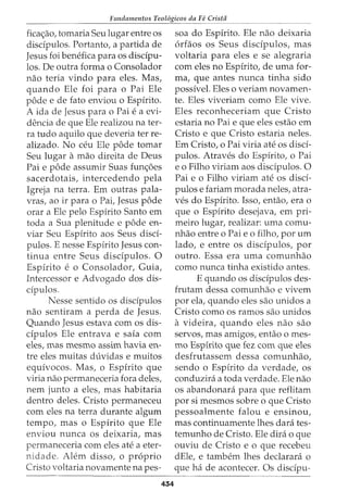 Fundamentos Teol6gicos da Fe Crista
fica<;ao, tomaria Seu lugar entre os
discipulos. Portanto, a partida de
Jesus foi benefica para os discipu-
los. De outra forma o Consolador
nao teria vindo para eles. Mas,
quando Ele foi para o Pai Ele
pode e de fato enviou o Espirito.
A ida de Jesus para o Pai e a evi-
dencia de que Ele realizou na ter-
ra tudo aquilo que deveria ter re-
alizado. No ceu Ele pode tomar
Seu lugar amao direita de Deus
Pai e pode assumir Suas fun<;5es
sacerdotais, intercedendo pela
Igreja na terra. Em outras pala-
vras, ao ir para o Pai, Jesus pode
orar a Ele pelo Espirito Santo em
toda a Sua plenitude e pode en-
viar Seu Espirito aos Seus disci-
pulos. E nesse Espirito Jesus con-
tinua entre Seus discipulos. 0
Espirito e o Consolador, Guia,
Intercessor e Advogado dos dis-
cipulos.
Nesse sentido os discipulos
nao sentiram a perda de Jesus.
Quando Jesus estava com os dis-
cipulos Ele entrava e saia com
eles, mas mesmo assim havia en-
tre eles muitas duvidas e muitos
equivocos. Mas, o Espirito que
viria nao permaneceria fora deles,
nem junto a eles, mas habitaria
dentro deles. Cristo permaneceu
com eles na terra durante algum
tempo, mas o Espirito que Ele
enviou nunca os deixaria, mas
permaneceria com eles ate a eter-
nidade. Alem disso, o proprio
Cristo voltaria novamente napes-
434
soa do Espirito. Ele nao deixaria
6rfaos os Seus disdpulos, mas
voltaria para eles e se alegraria
com eles no Espirito, de uma for-
ma, que antes nunca tinha sido
possivel. Eles o veriam novamen-
te. Eles viveriam como Ele vive.
Eles reconheceriam que Cristo
estaria no Pai e que eles estao em
Cristo e que Cristo estaria neles.
Em Cristo, o Pai viria ate os disci-
pulos. Atraves do Espirito, o Pai
e o Filho viriam aos discipulos. 0
Pai e o Filho viriam ate os disci-
pulos e fariam morada neles, atra-
ves do Espirito. Isso, entao, era o
que o Espirito desejava, em pri-
meiro lugar, realizar: uma comu-
nhao entre o Pai e o filho, por urn
lado, e entre os disdpulos, por
outro. Essa era uma comunhao
como nunca tinha existido antes.
E quando os discipulos des-
frutam dessa comunhao e vivem
por ela, quando eles sao unidos a
Cristo como os ramos sao unidos
a videira, quando eles nao sao
servos, mas amigos, entao o mes-
mo Espirito que fez com que eles
desfrutassem dessa comunhao,
sendo o Espirito da verdade, os
conduzini a toda verdade. Ele nao
os abandonara para que reflitam
por si mesmos sobre o que Cristo
pessoalmente falou e ensinou,
mas continuamente lhes clara tes-
temunho de Cristo. Ele dira o que
ouviu de Cristo e o que recebeu
dEle, e tambem lhes declarara o
que ha de acontecer. Os discipu-
 