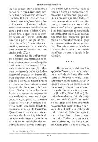 0 DaM oo EsrfRrTo SANTo
los nao somente terao comunhao
como Pai e com Cristo, mas tam-
bern terao conscU~ncia dessa co-
munhao. 0 Espirito Santo os ilu-
minara com rela<;;ao a Cristo, Sua
unidade com o Pai e com rela<;;ao
ao relacionamento dos disdpulos
com o Pai e com o Filho. 0 pro-
p6sito final e que todos OS cren-
tes sejam um - assim Cristo diz
em suas pr6prias palavras -
como tu, 6 Pai, es em mim e eu
em ti, que eles sejam um em n6s,
para que o mundo creia que tu me
enviaste (Jo 17.21).
Quando no dia de Pentecos-
tes o espirito foi derramado, as ex-
traordinarias manifesta<;;oes pelas
quais esse derramamento foi re-
velado atrairam a aten<;:ao. Mas,
nem por isso n6s podemos fechar
nossos olhos para um fato muito
mais importante, a saber, o fato de
que os disdpulos foram unidos
de maneira mais intima a uma
Igreja santa e independente. Cris-
to e o Senhor e Salvador dessa
Igreja, e todos os crentes perseve-
ram na doutrina dos ap6stolos, na
comunhao, no partir do pao e nas
ora<;;oes (At 2.42). A unidade so-
bre a qual Cristo tinha falado foi
realizada na igreja de Jerusalem.
Quando o entusiasmo do primei-
ro amor deu lugar aquietude do
cora<;;ao e da mente, quando as
igrejas foram estabelecidas em
outros lugares e entre outros po-
288
Rm 12.5; Ef1.23; C/1.24.
455
vos, quando, mais tarde, todos os
tipos de cisma e de separa<;;ao co-
me<;:aram a ocorrer na Igreja cris-
ta, a unidade que une todos os
crentes assumiu uma forma dife-
rente, tornou-se menos vital e
menos profunda, e algumas vezes
e tao fraca que nem mesmo pode
ser sentida por todos. Mas n6s nao
podemos nos esquecer que no
meio de tantas diferen<;:as a Igreja
permanece unida ate os nossos
dias. No futuro, essa unidade se
tornara ainda mais claramente
manifesta do que na igreja de Je-
rusalem.
*****
De todos OS ap6stolos e o,
ap6stolo Paulo quem mais defen-
de a unidade da Igreja diante de
todas as divisoes que ele, ja em
seu tempo, pode testemunhar. A
Igreja eum corpo, e todos os seus
membros precisam uns dos ou-
tros e devem servir uns aos ou-
tros (Rm 12.4; 1Co 12.12 ss.). Tal
unidade se deve ao fato da Igreja
ser o corpo de Cristo288
. A unida-
de da Igreja esta fundamentada
na comunhao com Cristo e ederi-
vada dela. Cristo ea Cabe<;;a de
todo crente, de toda congrega<;;ao
local e tambem da Igreja como
um todo. Todos os crentes sao
novas criaturas, que Deus criou
em Cristo para as boas obras, as
 
