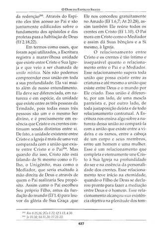 0 DoM oo EsPiRno SANTO
da redenao293
. Atraves do Espi-
rito eles tern acesso ao Pai e sao
juntamente edificados sobre o
fundamento dos apostolos e dos
profetas para a habitaao de Deus
(Ef 2.18,22).
Em termos como esses, que
foram aqui utilizados, a Escritura
registra a maravilhosa unidade
que existe entre Cristo e Sua Igre-
ja e que veio a ser chamada de
uniao mistica. Nos nao podemos
compreender essa uniao em toda
a sua profundidade. Ela vai mui-
to alem de nosso entendimento.
Ela deve ser diferenciada, em na-
tureza e em especie, da unidade
que existe entre as tres pessoas da
Trindade, pois todas essas tres
pessoas sao urn e o mesmo Ser
divino, e e precisamente em es-
sencia que Cristo e os crentes con-
tinuam sendo distintos entre si.
De fato, a unidade existente entre
Cristo e a Igreja e mais de uma vez
comparada com a uniao que exis-
te entre Cristo e o Pai294
• Mas
quando diz isso, Cristo nao esta
falando de Si mesmo como o Fi-
lho, o Unigenito, mas como o
Mediador, que seria exaltado a
mao direita de Deus e atraves de
quem o Pai realizaria Seu propo-
sito. Assim como o Pai escolheu
Seu proprio Filho, antes da fun-
daao do mundo (Ef 1.4) para lou-
vor da gloria de Sua Graa ,que
293
Rm 8.15,16; 2Co 1.22; Ef1.13; 4.30.
291
Jo 10.38; 14.11,20; 17.21-23.
Ele nos concedeu gratuitamente
no Amado (Ef 1.6,7; At 20.28), as-
sim tambem Ele reline todos os
crentes em Cristo (Ef 1.10). 0 Pai
mora em Cristo como o Mediador
e assim da Suas benaos e a Si
mesmo, aIgreja.
0 relacionamento entre
Cristo e OS crentes e tao intimo e
inseparavel quanto o relaciona-
mento entre o Pai e o Mediador.
Esse relacionamento supera toda
uniao que possa existir entre as
criaturas e ate mesmo a uniao que
existe entre Deus e o mundo por
Ele criado. Essa uniao e diferen-
te, por urn lado, de uma mescla
panteista e, por outro lado, de
toda justaposiao deista e de todo
relacionamento contratual. A Es-
critura nos ensina algo sobre ana-
tureza dessa uniao ao compara-la
com a uniao que existe entre a vi-
deira e os ramos, entre a cabea
de urn corpo e seus membros,
entre urn homem e uma mulher.
Esse e urn relacionamento que
completa e eternamente une Cris-
to a Sua Igreja na profundidade
do ser e na essencia da personali-
dade dos crentes. Esse relaciona-
mento teve inicio na eternidade,
quando o Filho de Deus se decla-
rou pronto para fazer a mediaao
entre Deus e o homem. Esse rela-
cionamento alcanou sua existen-
cia objetiva na plenitude dos tern-
457
 