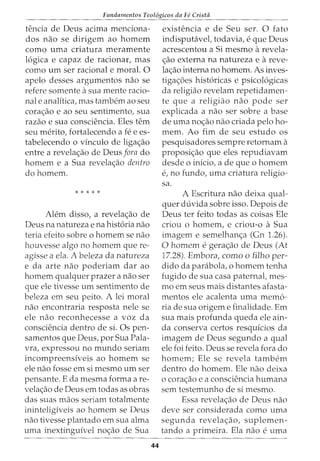 Fundamentos Teol6gicos da Fe Crista
tencia de Deus acima menciona-
dos nao se dirigem ao homem
como uma criatura meramente
16gica e capaz de racionar, mas
como urn ser racional e moral. 0
apelo desses argumentos nao se
refere somente asua mente racio-
nal e analitica, mas tambem ao seu
corac;:ao e ao seu sentimento, sua
razao e sua consciencia. Eles tern
seu merito, fortalecendo a fee es-
tabelecendo o vinculo de ligac;:ao
entre a revelac;:ao de Deus fora do
homem e a Sua revelac;:ao dentro
dohomem.
* * * * *
Alem disso, a revelac;:ao de
Deus na natureza e na hist6ria nao
teria efeito sobre o homem se nao
houvesse algo no homem que re-
agisse a ela. A beleza da natureza
e da arte nao poderiam dar ao
homem qualquer prazer a nao ser
que ele tivesse urn sentimento de
beleza em seu peito. A lei moral
nao encontraria resposta nele se
ele nao reconhecesse a voz da
consciencia dentro de si. Os pen-
samentos que Deus, por Sua Pala-
vra, expressou no mundo seriam
incompreensiveis ao homem se
ele nao fosse em si mesmo urn ser
pensante. E da mesma forma are-
velac;:ao de Deus em todas as obras
das suas rnaos seriam totalmente
ininteligiveis ao homem se Deus
nao tivesse plantado em sua alma
urna inextinguivel noc;:ao de Sua
44
existencia e de Seu ser. 0 fato
indisputavel, todavia, e que Deus
acrescentou a Si mesmo arevela-
c;:ao externa na natureza e areve-
lac;:ao interna no homem. As inves-
tigac;:oes hist6ricas e psicol6gicas
da religiao revelam repetidamen-
te que a religiao nao pode ser
explicada a nao ser sobre a base
de uma noc;:ao nao criada pelo ho-
rnem. Ao firn de seu estudo os
pesquisadores sempre retornam a
proposic;:ao que eles repudiavam
desde o inicio, a de que o homem
e, no fundo, uma criatura religio-
sa.
A Escritura nao deixa qual-
quer duvida sobre isso. Depois de
Deus ter feito todas as coisas Ele
criou o homem, e criou-o aSua
imagern e sernelhanc;:a (Gn 1.26).
0 homem egerac;:ao de Deus (At
17.28). Embora, como o filho per-
dido da parabola, o homem tenha
fugido de sua casa paternal, rnes-
mo em seus mais distantes afasta-
rnentos ele acalenta uma memo-
ria de sua origem e finalidade. Em
sua mais profunda queda ele ain-
da conserva certos resquicios da
imagem de Deus segundo a qual
ele foi feito. Deus se revela fora do
homem; Ele se revela tarnbem
dentro do homem. Ele nao deixa
o corac;:ao e a consciencia humana
sem testemunho de si mesmo.
Essa revelac;:ao de Deus nao
deve ser considerada como uma
segunda revela<;ao, suplemen-
tando a primeira. Ela nao e urna
 