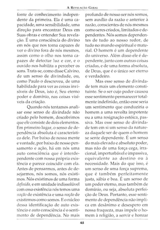 A REVELA<;:Ao G ERAL
fonte de conhecimento indepen-
dente da primeira. Ela e uma ca-
pacidade, uma sensibilidade, uma
direc;:ao para encontrar Deus em
Suas obras e entender Sua revela-
c;:ao. Euma consciencia do divino
em n6s que nos torna capazes de
ver o divino fora de n6s mesmos,
assim como o olho nos torna ca-
pazes de detectar luz e cor, e o
ouvido nos habilita a perceber os
sons. Trata-se, como disse Calvina,
de urn senso de divindade, ou,
como Paulo o descreveu, de uma
habilidade para ver as coisas invi-
siveis de Deus, isto e, Seu eterno
poder e dominio, nas coisas visi-
veis da criac;:ao.
Quando n6s tentamos anali-
sar esse senso de divindade nao
criado pelo homem, descobrimos
que ele consiste de dois elementos.
Em primeiro lugar, o senso de de-
pendencia absoluta e caracteristi-
co dele. Por baixo de nossa mente
e vontade, por baixo de nosso pen-
samento e ac;:ao, haem n6s uma
auto consciencia que e interde-
pendente com nossa propria exis-
tencia e parece coincidir com ela.
Antes de pensarmos, antes de de-
sejarmos, n6s somos, n6s existi-
mos. N6s existimos de uma forma
definida, e em unidade indissoluvel
com essa existencia n6s temos uma
nor;fio de existencia e uma nor;fio de
existirmos como somos. Eo nucleo
dessa identificac;:ao de auto exis-
tencia e auto consciencia eo senti-
menta de dependencia. No mais
45
profunda de nosso ser n6s somos,
sem auxilio da razao e anterior a
razao, conscientes de n6s mesmos
como seres criados, limitados e de-
pendentes. N6s somos dependen-
tes de tudo ao nosso redor, de
tudo no mundo espiritual e mate-
rial. 0 homem e urn dependente
do universo. Alem disso ele e de-
pendente, junto com outras coisas
criadas, e de uma forma absoluta,
de Deus, que eo unico ser eterno
e verdadeiro.
Mas esse senso de divinda-
de tern mais urn elemento consti-
tuinte. Se o ser cujo poder causou
esse sentimento permanecer total-
mente indefinido, entao esse seria
urn sentimento que conduziria o
homem a uma revolta impotente
ou a uma resignac;:ao est6ica, pas-
siva. Mas esse senso de divinda-
de tern em si urn senso da nature-
za daquele ser de quem o homem
se sente dependente. Eurn senso
do mais elevado e absoluto poder,
mas nao de uma forc;:a cega, irra-
cional, imperturbavel e impassiva,
equivalente ao destino ou a
necessidade. Mais do que isso, e
urn senso de uma forc;:a suprema,
que e tambem perfeitamente
justa, sabia e boa. Eurn senso de
urn poder eterno, mas tambern de
dominio, ou seja, absoluta perfei-
c;:ao de Deus. Portanto, esse senti-
menta de dependencia nao impli-
ca em desanimo e desespero em
nossa fraqueza, mas impele o ho-
mem areligiao, a servir e honrar
 