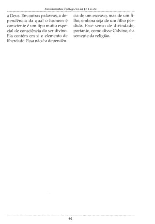 Fundamentos Teol6gicos da Fe Crista
a Deus. Em outras palavras, a de-
pendencia da qual 0 homem e
consciente e urn tipo muito espe-
cial de consciencia do ser divino.
Ela contem em si o elemento de
liberdade. Essa nao e a dependen-
46
cia de urn escravo, mas de urn fi-
lho, embora seja de urn filho per-
dido. Esse senso de divindade,
portanto, como disse Calvino, e a
semente da religiao.
 