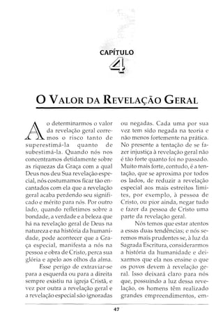 CAPITULO
~
0 VALOR DA REVELA<;Ao GERAL
A
o determinarmos o valor
da revelac;ao geral corre-
mos o risco tanto de
superestima-la quanto de
subestima-la. Quando n6s nos
concentramos detidamente sobre
as riquezas da Grac;a com a qual
Deus nos deu Sua revelac;ao espe-
cial, n6s costumamos ficar tao en-
cantados com ela que a revelac;ao
geral acaba perdendo seu signifi-
cado e merito para n6s. Por outro
lado, quando refletimos sobre a
bondade, a verdade e a beleza que
ha na revelac;ao geral de Deus na
natureza e na hist6ria da humani-
dade, pode acontecer que a Gra-
c;a especial, manifesta a n6s na
pessoa e obra de Cristo, perca sua
gloria e apelo aos olhos da alma.
Esse perigo de extraviar-se
para a esquerda ou para a direita
sempre existiu na igreja Crista, e
vez por outra a revelac;ao geral e
a revelac;ao especial sao ignoradas
47
ou negadas. Cada uma por sua
vez tern sido negada na teoria e
nao menos fortemente na pratica.
No presente a tentac;ao de se fa-
zer injustic;a arevelac;ao geral nao
etao forte quanto foi no passado.
Muito mais forte, contudo, eaten-
tac;ao, que se aproxima por todos
os lados, de reduzir a revelac;ao
especial aos mais estreitos limi-
tes, por exemplo, a pessoa de
Cristo, ou pior ainda, negar tudo
e fazer da pessoa de Cristo uma
parte da revelac;ao geral.
N6s temos que estar atentos
a essas duas tendencias; e n6s se-
remos mais prudentes se, aluz da
Sagrada Escritura, considerarmos
a hist6ria da humanidade e dei-
xarmos que ela nos ensine o que
OS povos devern a revelac;ao ge-
ral. Isso deixara claro para n6s
que, possuindo a luz dessa reve-
lac;ao, os homens tern realizado
grandes empreendimentos, em-
 