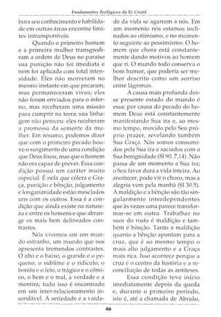 Fundamentos Teol6gicos da Fe Crista
bora seu conhecimento e habilida-
de em outras areas encontre limi-
tes intransponiveis.
Quando o primeiro homem
e a primeira mulher transgredi-
ram a ordem de Deus no paraiso
sua puni<;ao nao foi imediata e
nem foi aplicada com total inten-
sidade. Eles nao morreram no
mesmo instante em que pecaram,
mas permaneceram vivos; eles
nao foram enviados para o infer-
no, mas receberam uma missao
para cumprir na terra; sua linha-
gem nao pereceu: eles receberam
a promessa da semente da mu-
lher. Em resumo, podemos dizer
que com o primeiro pecado hou-
ve o surgimento de uma condi<;ao
que Deus fixou, mas que o homem
nao era capaz de prever. Essa con-
di<;ao possui urn carater muito
especial. Enela que c6lera e Gra-
<;:a, puni<;:ao e ben<;:ao, julgamento
e longanimidade estao mesclados
uns com os outros. Essa e a con-
di<;ao que ainda existe na nature-
za e entre os homens e que abran-
ge os mais bern delineados con-
trastes.
N6s vivemos em urn mun-
do estranho, urn mundo que nos
apresenta tremendos contrastes.
0 alto eo baixo, o grandee ope-
queno, o sublime e o ridiculo, o
bonito eo feio, o tragico eo c6mi-
co, o berne o maC a verdade e a
mentira; tudo isso e encontrado
em urn inter-relacionamento in-
sondavel. A seriedade e a vaida-
48
de da vida se agarram a n6s. Em
urn momento n6s estamos incli-
nados ao otimismo, e no momen-
to seguinte ao pessimismo. 0 ho-
mem que chora esta constante-
mente dando motivos ao homem
que ri. 0 mundo todo conserva o
born humor, que poderia ser me-
lhor descrito como urn sorriso
entre lagrimas.
A causa mais profunda des-
se presente estado do mundo e
essa: por causa do pecado do ho-
mem Deus esta constantemente
manifestando Sua ira e, ao mes-
mo tempo, movido pelo Seu pro-
prio prazer, revelando tambem
Sua Gra<;:a. N6s somos consumi-
dos pela Sua ira e saciados com a
Sua benignidade (Sl90. 7)4). Nao
passa de urn momento a Sua ira;
o Seu favor dura a vida inteira. Ao
anoitecer, pode vir o choro, mas a
alegria vern pela manha (Sl30.5).
A maldic,;ao e a benc,;ao sao tao sin-
gularmente interdependentes
que as vezes uma parece transfor-
mar-se em outra. Trabalhar no
suor do rosto e maldi<;ao e tam-
bern e benc,;ao. Tanto a maldic,;ao
quanta a benc,;ao apontam para a
cruz, que e ao mesmo tempo 0
mais alto julgamento e a Grac,;a
mais rica. Isso acontece porque a
cruz e o centro da hist6ria e a re-
concilia<;ao de todas as antiteses.
Essa condi<;ao teve inicio
imediatamente depois da queda
e, durante o primeiro periodo,
isto e, ate a chamada de Abraao,
 