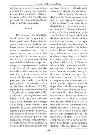0 VALOR DA REVELA<;:Ao GERAL
ela teve uma caracteristica muito
especial. Os onze primeiros capi-
tulos de Genesis sao extremamen-
te importantes: Eles constituem o
ponto de partida e a funda<;ao de
toda a hist6ria do mundo.
* * * * *
Devemos atentar imediata-
mente para o fato de que a reve-
la<;ao geral e a revela<;ao especial,
apesar de distintas, nao ficam iso-
ladas uma ao lado da outra, mas
estao em constante inter-relacio-
namento, e que ambas sao
direcionadas as mesmas pessoas,
isto e, a ra<;a humana. A revela<;ao
especial nao foi dada a urn peque-
no grupo de pessoas nem restrita
a urn determinado povo, mas dis-
tribuida a todos os seres huma-
nos. A cria<;ao do mundo, a for-
ma<;ao do homem, a hist6ria do
paraiso e da queda, a puni<;ao
pelo pecado e 0 primeiro anun-
cio da Gra<;a de Deus (Gn 3.15),
tanto quanto o culto publico (Gn
4.26), o inicio da cultura (Gn 4.17),
o diluvio, a constru<;ao da torre de
Babel - tudo isso sao tesouros
que a ra<;a humana tern carrega-
do ao longo de sua hist6ria como
parte de seu equipamento em sua
jornada pelo mundo. Portanto,
nao ede estranhar que relatos des-
ses eventos, mesmo que seja em
formas distorcidas, tenham surgi-
do entre varios povos da terra. A
hist6ria da humanidade tern urn
49
come<;o comum, e esta edificada
sobre uma ampla base comum.
Todavia, apesar dessa uni-
dade e desse passado em comurn,
uma divisao logo se desenvolveu
entre os homens. A causa dessa
divisao foi a religiao, o relaciona-
mento entre o homem e Deus. 0
culto ao Senhor ainda era muito
simples. Nao havia possibilidade
de realizar-se urn culto publico
como n6s o conhecemos porque
a ra<;a humana consistia apenas de
umas poucas familias. Contudo o
culto a Deus existia desde o co-
me<;o sob a forma de sacrificios e
ora<;oes, apresenta<;ao de ofertas
e a consagra<;ao a Deus do melhor
que havia (Gn 4.3,4). A Escritura
nao nos fala como esses sacrifici-
os eram oferecidos, e a interpre-
ta<;ao dos eruditos sobre a origem
dos sacrificios e muito diver-
sificada em nossos dias. Mas fica
claro que aqueles primeiros sacri-
ficios tiveram origem no senso de
dependencia de Deus e de grati-
dao a Ele, e que eles eram de ca-
rater simb6lico. Seu objetivo era
expressar a consagra<;ao humana
e sua entrega a Deus. A questao
nao era propriamente a oferta,
mas a disposi<;ao do ofertante ex-
pressa na oferta. Tanto quanto a
disposi<;ao quanto a oferta, Abel
trouxe urn sacrificio melhor do
que ode Cairn (Hb 11.4), e foi re-
compensado com o favor do Se-
nhor. Mas desde o come<;o havia
divisao entre os filhos de Adao,
 