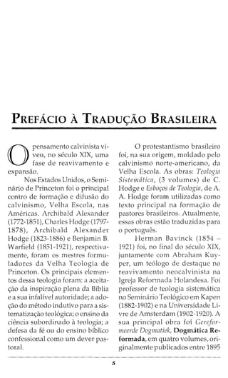 PREFACIO A TRADU<;AO BRASILEIRA
0
pensamento calvinista vi-
veu, no seculo XIX, uma
fase de reavivamento e
expansao.
Nos Estados Unidos, o Semi-
nario de Princeton foi o principal
centro de forma<;:ao e difusao do
calvinismo, Velha Escola, nas
Americas. Archibald Alexander
(1772-1851), Charles Hodge (1797-
1878), Archibald Alexander
Hodge (1823-1886) e Benjamin B.
Warfield (1851-1921), respectiva-
mente, foram os mestres formu-
ladores da Velha Teologia de
Princeton. Os principais elemen-
tos dessa teologia foram: a aceita-
c;ao da inspirac;ao plena da Biblia
e a sua infalfvel autoridade; a ado-
<;:ao do metodo indutivo para a sis-
tematiza<;:ao teol6gica; o ensino da
ciencia subordinado ateologia; a
defesa da fe ou do ensino bfblico
confessional como urn clever pas-
toral.
5
0 protestantismo brasileiro
foi, na sua origem, moldado pelo
calvinismo norte-americana, da
Velha Escola. As obras: Teologia
Sistematica, (3 volumes) de C.
Hodge e Esbo~os de Teologia, de A.
A. Hodge foram utilizadas como
texto principal na forma<;:ao de
pastores brasileiros. Atualmente,
essas obras estao traduzidas para
o portugues.
Herman Bavinck (1854 -
1921) foi, no final do seculo XIX,
juntamente com Abraham Kuy-
per, urn te6logo de destaque no
reavivamento neocalvinista na
Igreja Reformada Holandesa. Foi
professor de teologia sistematica
no Seminario Teol6gico em Kapen
(1882-1902) e na Universidade Li-
vre de Amsterdam (1902-1920). A
sua principal obra foi Gerefor-
meerde Dogmatiek, Dogmatica Re-
formada, em quatro volumes, ori-
ginalmente publicados entre 1895
 
