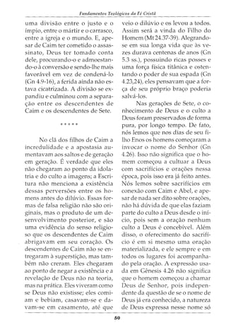 Fundamentos Teol6gicos da Fe Crista
uma divisao entre o justo e o
impio, entre o martir eo carrasco,
entre a igreja e o mundo. E, ape-
sar de Cairn ter cometido o assas-
sinato, Deus ter tornado conta
dele, procurando-o e admoestan-
do-o a conversao e sendo-lhe mais
favoravel em vez de condena-lo
(Gn 4.9-16), a ferida ainda nao es-
tava cicatrizada. A divisao se ex-
pandiu e culminou com a separa-
s;:ao entre os descendentes de
Cairn e os descendentes de Sete.
* * * * *
No cia dos filhos de Cairn a
incredulidade e a apostasia au-
mentavam aos saltos e de geras;:ao
em geras;:ao. E verdade que eles
nao chegaram ao ponto da idola-
tria e do culto a imagens; a Escri-
tura nao menciona a existencia
dessas perversoes entre os ho-
mens antes do diluvio. Essas for-
mas de falsa religiao nao sao ori-
ginais, mas o produto de urn de-
senvolvimento posterior, e sao
uma evidencia do senso religio-
so que os descendentes de Cairn
abrigavam em seu coras;:ao. Os
descendentes de Cairn nao se en-
tregaram asuperstis;:ao, mas tam-
bern nao creram. Eles chegaram
ao ponto de negar a existencia e a
revela<;;ao de Deus nao na teoria,
mas na pratica. Eles viveram como
se Deus nao existisse; eles comi-
am e bebiam, casavam-se e da-
vam-se em casamento, ate que
50
veio o diluvio e os levou a todos.
Assim sera a vinda do Filho do
Homem (Mt24.37-39). Alegrando-
se em sua longa vida que as ve-
zes durava centenas de anos (Gn
5.3 ss.), possuindo ricas posses e
uma for<;;a flsica titanica e osten-
tando o poder de sua espada (Gn
4.23)4), eles pensavam que a for-
<;;a de seu proprio bra<;;o poderia
salva-los.
Nas gera<;;6es de Sete, o co-
nhecimento de Deus e o culto a
Deus foram preservados de forma
pura, por longo tempo. De fato,
n6s lemos que nos dias de seu fi-
lho Enos os homens comes;:aram a
invocar o nome do Senhor (Gn
4.26). Isso nao significa que o ho-
mem comes;:ou a cultuar a Deus
com sacrificios e ora<;;oes nessa
epoca, pois isso era ja feito antes.
N6s lemos sobre sacrificios em
conexao com Cairn e Abet e ape-
sar de nada ser dito sobre ora<;oes,
nao ha duvida de que elas faziam
parte do culto a Deus desde o ini-
cio, pois sem a ora<;;ao nenhum
culto a Deus e concebivel. Alem
disso, o oferecimento do sacrifi-
cio e em si mesmo uma ora<;;ao
materializada, e ele sempre e em
todos os lugares foi acompanha-
do pela ora<;;ao. A expressao usa-
cia em Genesis 4.26 nao significa
que o homem comec;ou a chamar
Deus de Senhor, pois indepen-
dente da questao de se o nome de
Deus ja era conhecido, a natureza
de Deus expressa nesse nome s6
 