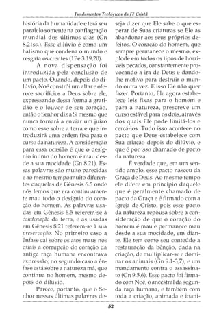 Fundamentos Teol6gicos da Fe Crista
hist6ria da humanidade e tera seu
paralelo somente na conflagra<;ao
mundial dos ultimos dias (Gn
8.21ss.). Esse diluvio e como urn
batismo que condena o mundo e
resgata os crentes (1Pe 3.19,20).
A nova dispensa<;ao foi
introduzida pela conclusao de
urn pacto. Quando, depois do di-
luvio, Noe constr6i urn altar e ofe-
rece sacrificios a Deus sobre ele,
expressando dessa forma a grati-
dao e o louvor de seu cora<;ao,
entao o Senhor diz a Si mesmo que
nunca tornara a enviar urn juizo
como esse sobre a terra e que in-
troduzira uma ordem fixa para o
curso da natureza. A considera<;ao
para essa ocasiao e que o desig-
nio intimo do homem e mau des-
de a sua mocidade (Gn 8.21). Es-
sas palavras sao muito parecidas
e ao mesmo tempo muito diferen-
tes daquelas de Genesis 6.5 onde
n6s lemos que era continuamen-
te mau todo o designio do cora-
c;:ao do homem. As palavras usa-
das em Genesis 6.5 referem-se a
condenar;ao da terra, e as usadas
em Genesis 8.21 referem-se asua
preservar;ao. No primeiro caso a
enfase cai sobre os atos maus nos
quais a corrup<;ao do cora<;ao da
antiga ra<;a humana encontrava
expressao; no segundo caso a en-
fase esta sobre a natureza rna, que
continua no homem, mesmo de-
pois do diluvio.
Parece, portanto, que o Se-
nhor nessas ultimas palavras de-
52
seja dizer que Ele sabe o que es-
perar de Suas criaturas se Ele as
abandonar aos seus pr6prios de-
feitos. 0 corac;:ao do homem, que
sempre permanece o mesmo, ex-
plode em todos os tipos de horri-
veis pecados, constantemente pro-
vocando a ira de Deus e dando-
lhe motivo para destruir o mun-
do outra vez. E isso Ele nao quer
fazer. Portanto, Ele agora estabe-
lece leis fixas para o homem e
para a natureza, prescreve urn
curso estavel para os dois, atraves
dos quais Ele pode limita-los e
cerca-los. Tudo isso acontece no
pacto que Deus estabelece com
Sua criac;:ao depois do diluvio, e
que e por isso chamado de pacto
da natureza.
Everdade que, em urn sen-
tido amplo, esse pacto nasceu da
Gra<;a de Deus. Ao mesmo tempo
ele difere em principia daquele
que e geralmente chamado de
pacto da Gra<;a e e firmado com a
Igreja de Cristo, pois esse pacto
da natureza repousa sobre a con-
siderac;:ao de que o corac;:ao do
homem e mau e permanece mau
desde a sua mocidade, em dian-
te. Ele tern como seu conteudo a
restaura<;ao da ben<;ao, dada na
criac;:ao, de multiplicar-se e domi-
nar os animais (Gn 9.1-3,7), e urn
mandamento contra o assassina-
to (Gn 9.5,6). Esse pacto foi firma-
do com Noe, o ancestral da segun-
da ra<;a humana, e tambem com
toda a cria<;ao, animada e inani-
 