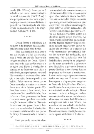 0 VALOR DA REVELA<;:AO GERAL
mada (Gn 9.9 ss.). Esse pacto e
selado com uma manifesta~ao
natural, o arco-iris (Gn 9.12 ss.) e
seu prop6sito eevitar urn segun-
do julgamento como o diluvio, e
garantir a continuidade da exis-
tencia da ra~a humana e do mun-
do (Gn 8.21,22; 9.14-16).
* * * * *
Dessa forma a existencia do
homem e do mundo passa a des-
cansar sobre uma base firme.
Essa base nada mais eque o
ato da cria~ao e a lei da cria~ao;
esse emais urn ato do favor e da
longanimidade de Deus. Nao e
pela razao de suas ordenan~as da
cria~ao que Deus e obrigado a
conceder ao homem sua vida e
existencia, mas pelo pacto no qual
Ele se obriga a manter a Sua cria-
~ao a despeito de sua queda e re-
beliao. Pelos termos desse pacto
Deus se obriga a sustentar o mun-
do e sua vida. Nesse pacto Ele
deu Seu nome e Sua honra, Sua
verdade e Sua credibilidade, Sua
palavra e Sua promessa as Suas
criaturas como penhor da conti-
nua~ao de sua existencia. Osman-
damentos que governam o ho-
mem eo mundo sao, todavia, fir-
memente estabelecidos no pacto
de Gra~a feito com toda a nature-
za2.
Esse pacto da natureza cha-
rna a existencia uma ordem com-
pletamente diferente de assuntos
que nao existiam antes do dilu-
vio. As tremendas for~as naturais
que antigamente operavam e que
estiveram em a~ao durante o pro-
prio diluvio foram refreadas. Os
terriveis monstros que havia en-
tre as demais criaturas antes do
diluvio agora estao mortos. As
tremendas catastrofes que antiga-
mente faziam tremer todo o cos-
mos deram lugar a urn curso re-
gular de eventos. A dura~ao da
vida humana foi encurtada, a for-
~a do homem foi reduzida, sua
natureza foi suavizada, ele foi
habilitado a cumprir as exigenci-
as de uma sociedade e colocado
sob disciplina e governo. Por esse
pacto limites e restri~oes foram
impastos ao homem e a natureza.
Leis e ordenan~as apareceram em
todos os lugares. Foram criados
barragens e diques para segurar
o fluxo de iniquidades. Ordem,
medida e numero passaram a ser
caracteristicas da cria~ao. Deus
refreou o animal selvagem no ho-
mem e deu-lhe a oportunidade de
desenvolver suas habilidades e
energias na arte e na ciencia, no
estado e na sociedade, no traba-
lho e na voca~ao. Dessa forma
Deus forneceu as condi~oes neces-
sarias para viabilizar a hist6ria.
* * * * *
Gn 8.21)2; ]614.5,6; 26.10; S/119.90,91; 148.6; Is 28.24 ss.; Jr 5.24; 31.35,36; 33.20,25.
53
 