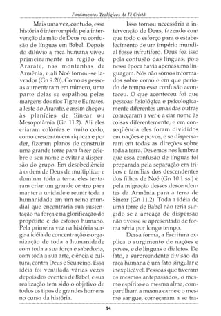 Fundamentos Teol6gicos da Fe Crista
Mais uma vez, contudo, essa
hist6ria e interrompida pela inter-
venc;ao da mao de Deus na confu-
sao de linguas em Babel. Depois
do diluvio a rac;a humana viveu
primeiramente na regiao de
Ararate, nas montanhas da
Armenia, e ali Noe tornou-se la-
vrador (Gn 9.20). Como as pesso-
as aumentaram em numero, uma
parte delas se espalhou pelas
margens dos rios Tigre e Eufrates,
a leste do Ararate, e assim chegou
as planicies de Sinear ou
Mesopotamia (Gn 11.2). Ali eles
criaram colonias e muito cedo,
como cresceram em riqueza e po-
der, fizeram planos de construir
uma grande torre para fazer cele-
bre o seu nome e evitar a disper-
sao do grupo. Em desobediencia
aordem de Deus de multiplicar e
dominar toda a terra, eles tenta-
ram criar urn grande centro para
manter a unidade e reunir toda a
humanidade em urn reino mun-
dial que encontraria sua susten-
tac;ao na fore;a e na glorificac;ao do
prop6sito e do esforc;o humano.
Pela primeira vez na hist6ria sur-
ge a ideia de concentrac;ao e orga-
nizac;ao de toda a humanidade
com toda a sua forc;a e sabedoria,
com toda a sua arte, ciencia e cul-
tura, contra Deus e Seu reino. Essa
ideia foi ventilada varias vezes
depois dos eventos de Babel, e sua
realizac;ao tern sido o objetivo de
todos os tipos de grandes homens
no curso da hist6ria.
54
Isso tornou necessaria a in-
tervenc;ao de Deus, fazendo com
que todo o esforc;o para o estabe-
lecimento de urn imperio mundi-
al fosse infrutifero. Deus fez isso
pela confusao das linguas, pois
nessa epoca havia apenas uma lin-
guagem. N6s nao somos informa-
dos sobre como e em que perio-
do de tempo essa confusao acon-
teceu. 0 que aconteceu foi que
pessoas fisiol6gica e psicologica-
mente diferentes umas das outras
comec;aram a ver e a dar nome as
coisas diferentemente, e em con-
sequencia eles foram divididos
em nac;oes e povos, e se dispersa-
ram em todas as direc;oes sobre
toda a terra. Devemos nos lembrar
que essa confusao de linguas foi
preparada pela separac;ao em tri-
bos e familias dos descendentes
dos filhos de Noe (Gn 10.1 ss.) e
pela migrac;ao desses descenden-
tes da Armenia para a terra de
Sinear (Gn 11.2). Toda a ideia de
uma torre de Babel nao teria sur-
gido se a ameac;a de dispersao
nao tivesse se apresentado de for-
ma seria por longo tempo.
Dessa forma, a Escritura ex-
plica o surgimento de nac;oes e
povos, e de linguas e dialetos. De
fato, a surpreendente divisao da
ras;a humana e urn fato singular e
inexplicavel. Pessoas que tiveram
os mesmos antepassados, o mes-
mo espirito e a mesma alma, com-
partilham a mesma carne e o mes-
mo sangue, comec;aram a se tra-
 