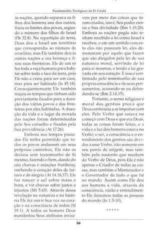 Fundamentos Teol6gicos da Fe Crista
as nac;:oes, quando separava OS fi-
lhos dos homens uns dos outros,
fixou os limites dos povos, segun-
do o numero dos filhos de Israel
(Dt 32.8). Na repartic;:ao da terra,
Deus deu a Israel urn territ6rio
que correspondia ao numero de
israelitas; mas Ele tambem deu as
outras nac;:oes a sua heranc;:a e fi-
xou suas fronteiras. Ele de urn s6
fez toda a rac;:a humana para habi-
tar sobre toda a face da terra, pois
Ele nao a criou para ser urn caos,
mas para ser habitada (Is 45.18).
Consequentemente Ele tambem
trac;:ou os tempos que tinham sido
previamente fixados para a dura-
c;:ao dos varios povos e das fron-
teiras por eles habitadas. A dura-
c;:ao da vida e o lugar da morada
das nac;:oes foram determinadas
pelo Seu conselho e fixadas pela
Sua providencia (At 17.26).
Embora nos tempos passa-
dos Ele tenha permitido que to-
dos os povos andassem em seus
pr6prios caminhos, Ele nao os
deixou sem testemunho de Si
mesmo, fazendo o bern, dando do
ceu chuvas e estac;:oes frutlferas,
enchendo o corac;:ao deles de far-
tura e de alegria (At 14.16,17). Ele
faz nascer o sol sabre maus e
bons, e vir chuvas sabre justos e
injustos (Mt 5.45). Atraves dessa
revelac;:ao na natureza e na hist6-
ria Ele fez ouvir Sua voz no cora-
c;ao e na consciencia de todos (Sl
19.1). A todos os homens Deus
manifestou Seus atributos invisi-
56
veis por meio das coisas que fo-
ram criadas, isto e, Seu poder eter-
no e Sua divindade (Rm 1.19,20).
Embora as nac;:oes pagas nao te-
nham recebido a lei como Israel a
recebeu, e em urn sentido concre-
to eles nao possuam lei, eles de-
monstram por aquilo que fazem
que sao dirigidos pela lei de sua
natureza moral, servindo de lei
para si mesmos, e tendo a lei gra-
vada em seu corac;:ao. E isso e con-
firmado pelo testemunho de sua
propria consciencia e de seus pen-
samentos, acusando-se ou defen-
dendo-se (Rm 2.14,15).
Portanto, o sensa religioso e
moral dos gentios prova que
Deus continuou a se importar com
eles. Pelo Verbo que estava no
comec;:o com Deus e que era Deus,
todas as coisas foram feitas, e a
vida e a luz dos homens estava no
Verbo; o ser, a consciencia eo en-
tendimento dos gentios sao devi-
dos a esse Verbo, nao somente em
seu ponto de origem, mas tam-
bern pelo sustento que recebem
do Verbo de Deus, pois Ele e nao
apenas o Criador de todas as coi-
sas, mas tambem o Mantenedor e
o Governador de tudo o que ha
no mundo. Assim como Ele deu
aos homens a vida, atraves da
consciencia, razao e entendimen-
to Ele iluminou todas as pessoas
do mundo (Jo 1.3-10).
* * * * *
 