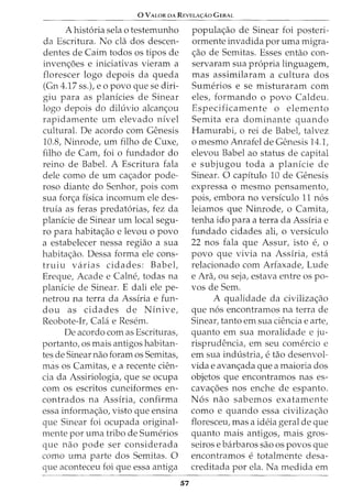 0 VALOR DA REVELA<;:Ao G ERAL
A hist6ria sela o testemunho
da Escritura. No cla dos descen-
dentes de Cairn todos os tipos de
inven<;6es e iniciativas vieram a
florescer logo depois da queda
(Gn 4.17 ss.), eo povo que se diri-
giu para as planicies de Sinear
logo depois do diluvio alcan<;ou
rapidamente urn elevado nivel
cultural. De acordo com Genesis
10.8, Ninrode, urn filho de Cuxe,
filho de Cam, foi o fundador do
reino de Babel. A Escritura fala
dele como de urn ca<;ador pode-
roso diante do Senhor, pois com
sua for<;a fisica incomum ele des-
truia as £eras predat6rias, fez da
planicie de Sinear urn local segu-
ro para habita<;ao e levou o povo
a estabelecer nessa regiao a sua
habita<;ao. Dessa forma ele cons-
truiu varias cidades: Babel,
Ereque, Acade e Calne, todas na
planicie de Sinear. E dali ele pe-
netrou na terra da Assiria e fun-
dou as cidades de Ninive,
Reobote-Ir, Cala e Resem.
De acordo com as Escrituras,
portanto, os mais antigos habitan-
tes de Sinear nao foram OS Semitas,
mas OS Camitas, e a recente den-
cia da Assiriologia, que se ocupa
com os escritos cuneiformes en-
contrados na Assiria, confirma
essa informa<;ao, visto que ensina
que Sinear foi ocupada original-
mente por uma tribo de Sumerios
que nao pode ser considerada
como uma parte dos Semitas. 0
que aconteceu foi que essa antiga
57
popula<;ao de Sinear foi posteri-
ormente invadida por uma migra-
<;ao de Semitas. Esses entao con-
servaram sua propria linguagem,
mas assimilaram a cultura dos
Sumerios e se misturaram com
eles, formando o povo Caldeu.
Especificamente o elemento
Semita era dominante quando
Hamurabi, o rei de Babel, talvez
o mesmo Anrafel de Genesis 14.1,
elevou Babel ao status de capital
e subjugou toda a planicie de
Sinear. 0 capitulo 10 de Genesis
expressa o mesmo pensamento,
pois, embora no versiculo 11 n6s
leiamos que Ninrode, o Camita,
tenha ido para a terra da Assiria e
fundado cidades ali, o versiculo
22 nos fala que Assur, isto e, o
povo que vivia na Assiria, esta
relacionado com Arfaxade, Lude
e Ara, ou seja, estava entre os po-
vos de Sem.
A qualidade da civiliza<;ao
que n6s encontramos na terra de
Sinear, tanto em sua ciencia e arte,
quanto em sua moralidade e ju-
risprudencia, em seu comercio e
em sua industria, e tao desenvol-
vida e avan<;ada que a maioria dos
objetos que encontramos nas es-
cava<;6es nos enche de espanto.
N6s nao sabemos exatamente
como e quando essa civiliza<;ao
floresceu, mas a ideia geral de que
quanto mais antigos, mais gros-
seiros e barbaros sao os povos que
encontramos e totalmente desa-
creditada por ela. Na medida em
 