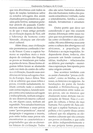 Fundamentos Teol6gicos da Fe Crista
que nos divertimos com todos os
tipos de noc;:oes fantasticas sobre
os estados selvagens dos assim
chamados povos primitives e, gui-
ados pela hist6ria, tentamos pene-
trar atraves do passado. Confir-
mamos assim o relato da Escritu-
ra de que o mais antigo periodo
da civilizac;:ao depois de Noe, sob
a lideranc;:a de homens como
Ninrode, alcanc;:ou urn elevado
nivel cultural.
Alem disso, essa civilizac;:ao
nao permaneceu confinada ater-
ra de Sinear. Como a especie hu-
mana se espalhou mais e mais
depois da confusao das linguas,
os povos se instalaram por todas
as partes da terra. Dessa forma al-
gumas tribos foram se afastando
cada vez mais do centro de cultu-
ra e civilizac;:ao, fixando suas resi-
dencias em terras selvagens e hos-
tis da Europa, Asia e Africa. Nao
e de se admirar que essas tribos e
povos, vivendo isoladamente, te-
nham cortado todo o comercio
com outras nac;:oes e,lutando sem-
pre contra uma natureza selvagem
e indisciplinada, tenham estagna-
do seu desenvolvimento cultural
ou, em alguns casos, tenham ate
regredido. Nos estudos hist6ricos
n6s nos referimos a esses povos
como "povos primitives", mas tal
designac;:ao e enganosa e incerta,
pois entre todos esses povos n6s
encontramos as caracteristicas e
propriedades que sao os elemen-
tos basicos da civilizac;:ao. Todos
58
eles sao Seres humanos distintos
dos nao humanos; todos eles pos-
suem consciencia e vontade, razao
e entendimento, familia e comu-
nidade, ferramentas e ornamen-
tos.
Outro ponto que deve ser
considerado e que nao existem
muitas diferenc;:as entre essas na-
c;:oes que nos permitam distingui-
las como civilizadas e nao civili-
zadas. Ha uma diferenc;:a marcante
entre a cultura dos aborigenes sul
africanos, a populac;:ao da
Polinesia e as rac;:as negr6ides. In-
dependente disso, todavia, eles
possuem urn fundo comum de
ideias, tradic;:oes - relacionadas
ao diluvio, por exemplo- mem6-
rias e esperanc;:as. Isso aponta para
uma origem comum.
Isso acontece tambem com
os assim chamados "povos civili-
zados", como os hindus, os chi-
neses, os fenicios e os egipcios. As
fundac;:oes do pano de fundo
mundiat o Weltanschauung, que
n6s encontramos entre todos es-
ses povos, sao os mesmos que
chamaram nossa atenc;:ao nas es-
cavac;:oes de Sinear. Essa e a ori-
gem da cultura, o ber<;:o da rac;:a
hurnana. Foi a partir da Asia cen-
tral que a especie hurnana se es-
palhou; e foi a partir desse centro
cultural que ela adquiriu os ele-
mentos culturais que sao comuns
aos povos civilizados, e que cada
um deles independentemente e
de sua propria forma procurou
 