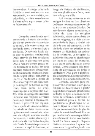 0 VALOR DA REVELA<;:Ao GERAL
desenvolver. A antiga cultura da
Babilonia, com sua escrita, sua
astronomia, sua matematica, seu
calendario, e coisas semelhantes,
e a base sobre a qual nossa cultu-
ra foi construida.
* * * * *
Contudo, quando n6s revi-
samos toda a hist6ria da civiliza-
<;ao de urn ponto de vista religio-
so-moral, n6s observamos urn
profunda senso de insatisfa<;ao e
desilusao. 0 ap6stolo Paulo dis-
se que os gentios, conhecendo
Deus atraves de Sua revela<;ao
geral, nao o glorificaram como
Deus e nem lhe deram gra<;as, an-
tes tornaram-se nulos em seus
pr6prios raciodnios, obscurecen-
do-lhes o cora<;ao insensato. Incul-
cando-se por sabios, tornaram-se
loucos e mudaram a gloria do
Deus incorruptivel em semelhan-
<;a da imagem de homem corrup-
tive!, bern como de aves,
quadnipedes e repteis (Rm 1.21-
23). Uma investiga<;ao hist6rica
imparcial das religi6es de varios
povos nos conduz a mesma con-
clusao. E possivel que alguem,
com a ajuda de uma falsa filoso-
fia, estude as varias formas de re-
ligiao e encontre a essencia nebu-
losa da religiao nos sentimentos
do homem, e assim obscure<;a a
seriedade da conclusao do ap6s-
tolo Paulo. Mas o fato permanece
o mesmo: a especie humana, ao
59
longo da hist6ria da civiliza<;ao,
nao tern glorificado a Deus, nem
tern sido grata a Ele.
Ate mesmo entre os mais
antigos habitantes das planfcies
de Sinear n6s encontramos o cui-
to a criatura e nao ao Criador. De
acordo com alguns estudiosos, a
ideia da base da religiao
babilonica, assim como a base de
outras religi6es, e a ideia da sin-
gularidade de Deus, e nao ha du-
vida de que tal concep<;ao da di-
vindade deve ter existido antes
mesmo da divindade ser aplica-
da as criaturas. A religiao da
Babilonia consistia na glorifica<;ao
de todos os tipos de criaturas.
Elas eram consideradas como
deuses. Como ocorreu essa tran-
si<;ao da glorifica<;ao do unico e
verdadeiro Deus para a glorifica-
<;ao de criaturas, n6s nao sabemos
devido a £alta de dados hist6ricos.
Contudo, sabemos que e im-
provavel e arbitrario dizer que a
religiao se desenvolveu a partir
do polidemonismo (a glorifica<;ao
de todos os tipos de almas e espi-
ritos: fetichismo, animismo e
totemismo) para a forma de
politeismo (a glorifica<;ao de to-
dos os tipos de coisas boas) ate
chegar ao monoteismo (a glorifi-
ca<;ao de urn unico Deus). Em lu-
gar nenhum n6s vemos que tal de-
senvolvimento tenha acontecido.
Israel e a unica exce<;ao. 0 que a
hist6ria nos ensina e que 0 ho-
mem caiu da glorifica<;ao de urn
 