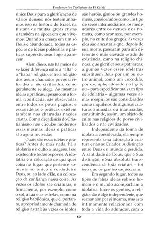 Fundamentos Teol6gicos da Fe Crista
unico Deus para a glorifica<;ao de
varios deuses: n6s testemunha-
mos isso na hist6ria de Israel, na
hist6ria de muitas igrejas cristas
e tambem na epoca em que vive-
mos. Quando a cren<;a em urn s6
Deus e abandonada, todos as es-
pecies de ideias politeistas e pra-
ticas supersticiosas logo apare-
cem.
Alem disso, nao ha meios de
se fazer diferen<;a entre a "alta" e
a "baixa" religiao, entre a religiao
dos assim chamados povos civi-
lizados e nao civilizados, como
geralmente se alega. As mesmas
ideias e praticas, apenas com a for-
ma modificada, sao observadas
entre todos os povos pagaos; e
essas ideias e praticas existem
tambem nas chamadas na<;6es
cristas. Com a decadencia do Cris-
tianismo nos drculos modernos
essas mesmas ideias e praticas
sao agora revividas.
Quais sao essas ideias e pra-
ticas? Antes de mais nada, ha a
idolatria eo culto a imagens. Isso
existe entre todos os povos. A ido-
latria e a coloca<;ao de qualquer
coisa no lugar que pertence so-
mente ao unico e verdadeiro
Deus, ou ao lado dEle, e a coloca-
<;ao da confian<;a nessa coisa. As
vezes os idolos sao criaturas, o
firmamento, por exemplo, como
o sol, a lua e as estrelas, como na
religiao babilonica, que e, portan-
to, apropriadamente chamada de
religiao astral; as vezes os idolos
60
sao her6is, genios ou grandes ho-
mens, considerados como urn tipo
de seres intermediaries, os medi-
adores entre os deuses e os ho-
mens, como acontece, por exem-
plo, no culto dos gregos; as vezes
eles sao ancestrais que, depois de
sua morte, passaram para urn di-
ferente e mais elevado estado de
existencia, como na religiao chi-
nesa, que glorifica seus patriarcas;
algumas vezes esses id6latras
substituem Deus por urn ou ou-
tro animal, como urn crocodile,
por exemplo, adorado no Egito;
ou- para especificar mais urn tipo
de idolatria - algumas vezes al-
mas e espiritos sao considerados
como inquilinos de algumas cria-
turas animadas ou inanimadas,
constituindo, assim, urn objeto de
culto nas religioes de povos civi-
lizados e nao civilizados.
Independente da forma de
idolatria considerada, ela sempre
representa uma adora<;ao a cria-
tura e nao ao Criador. A distin<;ao
entre Deus e o mundo e perdida.
A santidade de Deus, que e Sua
distinc;:ao, e Sua absoluta trans-
cendencia de toda criatura - foi
isso que os gentios esqueceram.
Em segundo lugar, todos os
tipos de falsas ideias sobre o ho-
mem eo mundo acompanham a
idolatria. Entre os gentios, a reli-
giao nao e algo independente, que
se mantem por si mesma, mas esta
intimamente relacionada com
toda a vida do adorador, com o
 