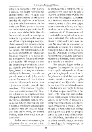 0 VALOR DA REVELA<;:AO GERAL
estado e a sociedade, com a arte e
a ciencia. Em lugar nenhum n6s
encontramos uma religiao que
consista meramente de atitudes e
estados de espirito. A religiao,
que e 0 relacionamento do ho-
mem com Deus, governa todas as
outras rela<;6es, e portanto impli-
ca em uma visao definitiva do
homem e do mundo, e da origem,
essencia e prop6sito das coisas.
As ideias religiosas que acompa-
nham a cren<;a nos deuses sempre
possui urn sentido no passado e
no futuro. Ha reminiscencias do
paraiso e expectativas futuras em
todas as religioes, e ha ideias so-
bre a origem eo futuro do homem
e do mundo. Ha no<;6es de uma
era dourada que existiu no come-
<;o, seguida por epocas de prata,
ferro, barro e ha no<;6es da imor-
talidade do homem, da vida de-
pois da morte, e do julgamento
que no fim ocorrera para todos, e
de uma diferen<;a de status entre
o justo e o injusto, quando isso
acontecer. Em muitas religi6es
essas varias ideias recebem enfa-
ses diferentes. A religiao chinesa
olha para o passado e cultua seus
ancestrais; a religiao egipcia olha-
'a para o futuro, preocupada com
a morte, e era de fato uma religiao
da morte. Mas em todas as religi-
6es, em umas mais, em outras
menos, esses elementos sao en-
contrados.
Todas essas representa<;6es
religiosas tern em comum o fato
61
de misturarem o componente da
verdade com todo tipo de erro e
loucura. A linha entre o Criador e
a criatura foi apagada, e, portan-
to, a fronteira entre o mundo e o
homem, entre a alma e o corpo,
entre o ceu eo inferno, em lugar
nenhum tern sido posicionada
corretamente. 0 fisico e o moral,
o material e o espiritual, o terre-
no eo celestial, tern sido confun-
didos e misturados uns aos ou-
tros. Na ausencia de urn senso de
santidade de Deus ha a ausencia
correspondente de urn senso de
pecado. 0 mundo do paganismo
nao conhece Deus, nao conhece o
mundo e o homem, e nao conhe-
ce o pecado e a miseria.
Em terceiro lugar, todas as
religi6es das na<;6es sao caracte-
rizadas pelo esfor<;o de se alean-
<;ar a salva<;ao pelo exercicio da
for<;a humana. A idolatria natural-
mente conduz a uma religiao
antropocentrica. Quando o culto
de urn unico Deus e abandonado,
e nao ha uma revela<;ao hist6rica
e objetiva a qual recorrer, o ho-
mem tenta fazer com que os deu-
ses ou espiritos que ele mesmo in-
ventou se revelem. A idolatria e
sempre acompanhada de supers-
ti<;ao, predi<;6es e magia. Adivi-
nha<;ao e o nome dado ao esfor<;o
que alguem faz, por sua propria
conta, ou com a ajuda de sacerdo-
tes, adivinhos, oraculos divinos
ou coisas semelhantes, e por meio
da astrologia, da interpreta<;ao de
 